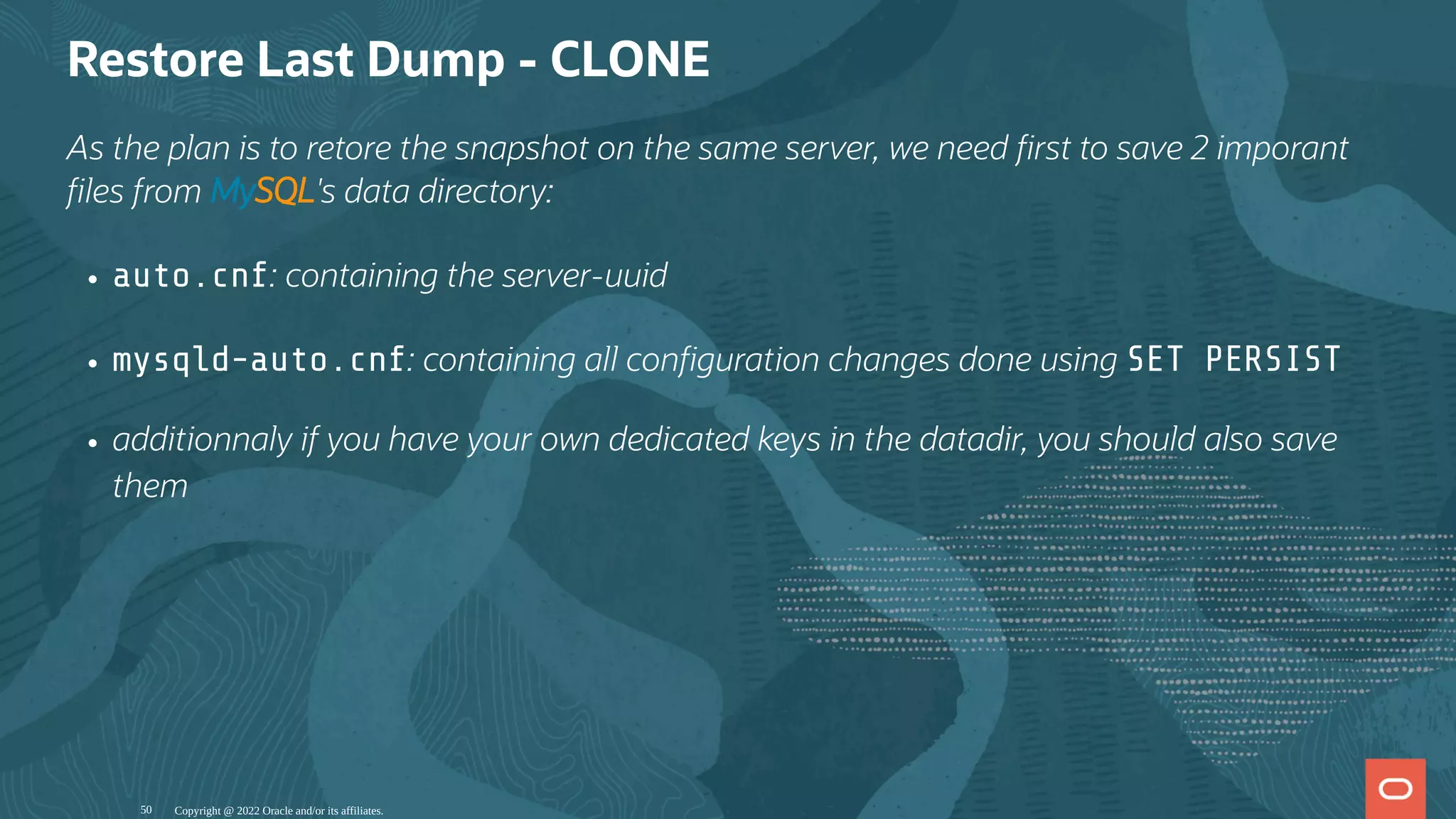 Restore Last Dump - CLONE
As the plan is to retore the snapshot on the same server, we need rst to save 2 imporant
les from MySQL's data directory:
auto.cnf: containing the server-uuid
mysqld-auto.cnf: containing all con guration changes done using SET PERSIST
additionnaly if you have your own dedicated keys in the datadir, you should also save
them
Copyright @ 2022 Oracle and/or its affiliates.
50
 