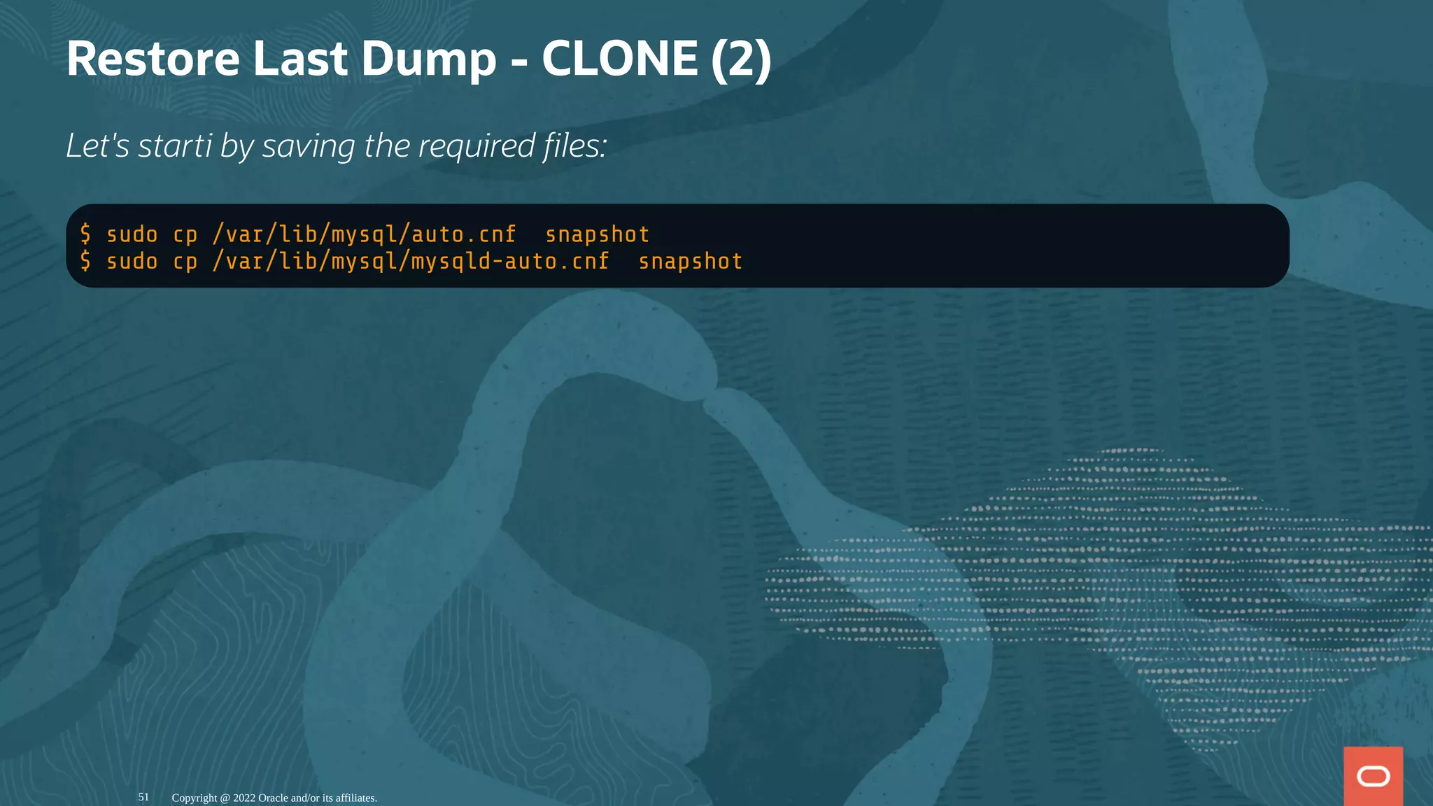Restore Last Dump - CLONE (2)
Let's starti by saving the required les:
$ sudo cp /var/lib/mysql/auto.cnf snapshot
$ sudo cp /var/lib/mysql/mysqld-auto.cnf snapshot
Copyright @ 2022 Oracle and/or its affiliates.
51
 