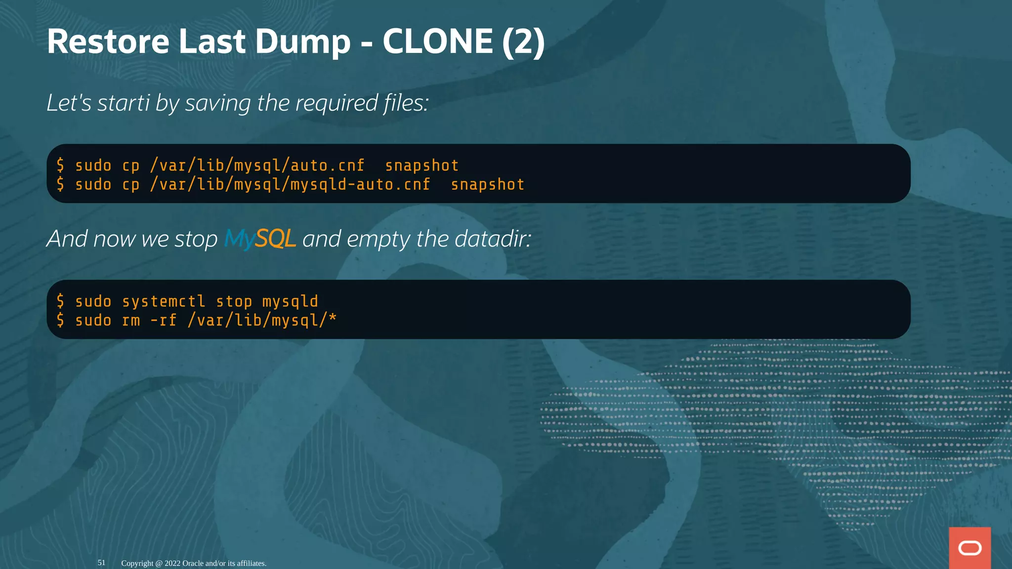 Restore Last Dump - CLONE (2)
Let's starti by saving the required les:
$ sudo cp /var/lib/mysql/auto.cnf snapshot
$ sudo cp /var/lib/mysql/mysqld-auto.cnf snapshot
And now we stop MySQL and empty the datadir:
$ sudo systemctl stop mysqld
$ sudo rm -rf /var/lib/mysql/*
Copyright @ 2022 Oracle and/or its affiliates.
51
 
