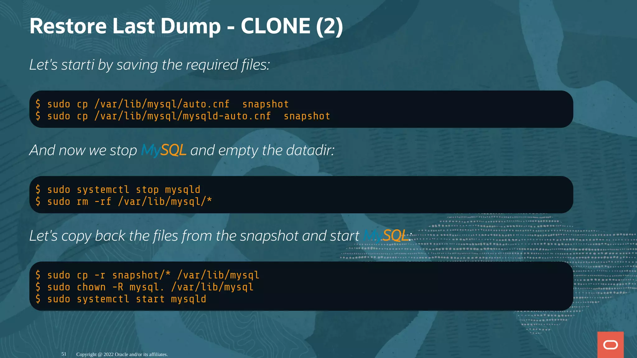 Restore Last Dump - CLONE (2)
Let's starti by saving the required les:
$ sudo cp /var/lib/mysql/auto.cnf snapshot
$ sudo cp /var/lib/mysql/mysqld-auto.cnf snapshot
And now we stop MySQL and empty the datadir:
$ sudo systemctl stop mysqld
$ sudo rm -rf /var/lib/mysql/*
Let's copy back the les from the snapshot and start MySQL:
$ sudo cp -r snapshot/* /var/lib/mysql
$ sudo chown -R mysql. /var/lib/mysql
$ sudo systemctl start mysqld
Copyright @ 2022 Oracle and/or its affiliates.
51
 