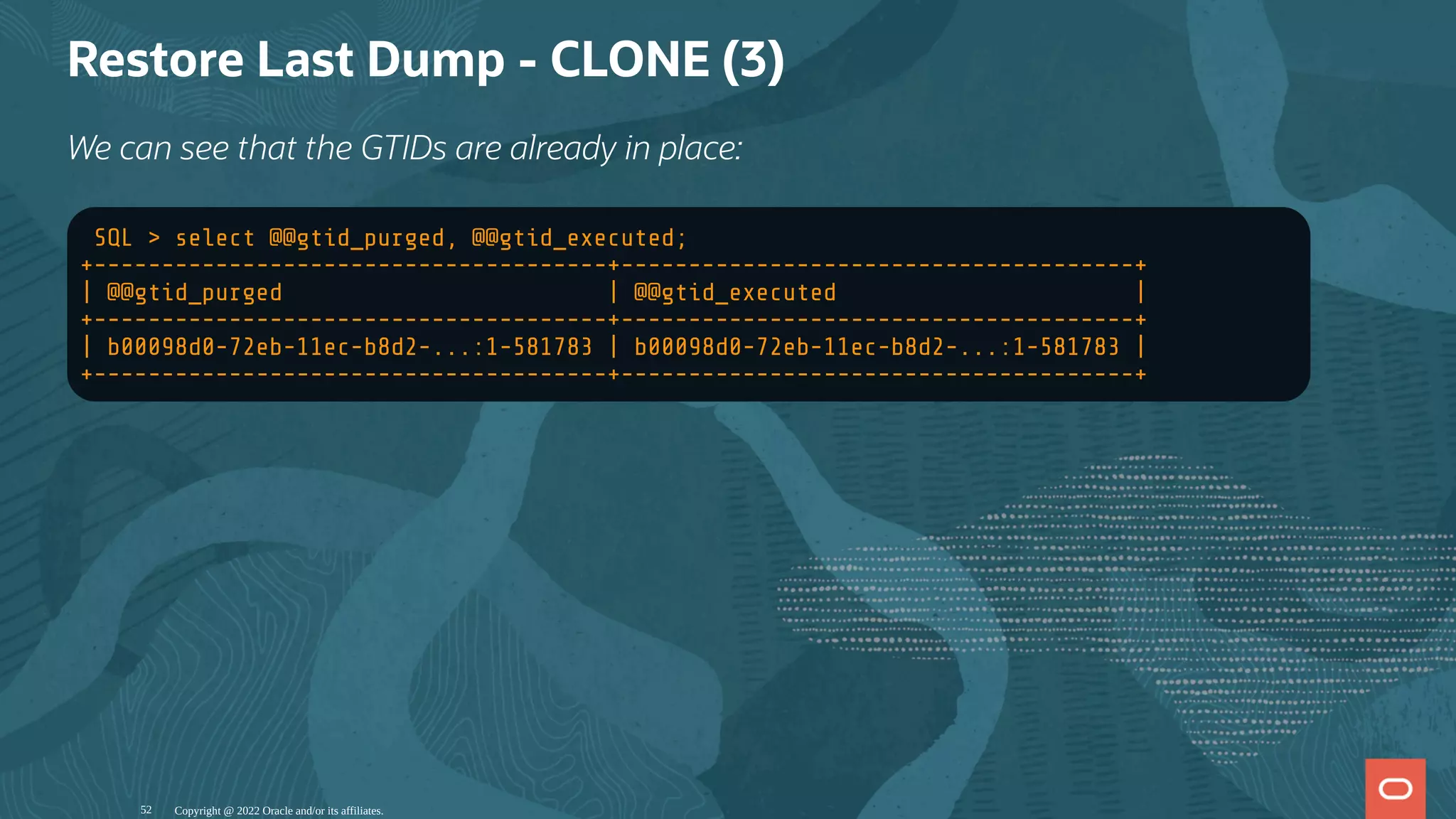 Restore Last Dump - CLONE (3)
We can see that the GTIDs are already in place:
SQL > select @@gtid_purged, @@gtid_executed;
+--------------------------------------+--------------------------------------+
| @@gtid_purged | @@gtid_executed |
+--------------------------------------+--------------------------------------+
| b00098d0-72eb-11ec-b8d2-...:1-581783 | b00098d0-72eb-11ec-b8d2-...:1-581783 |
+--------------------------------------+--------------------------------------+
Copyright @ 2022 Oracle and/or its affiliates.
52
 