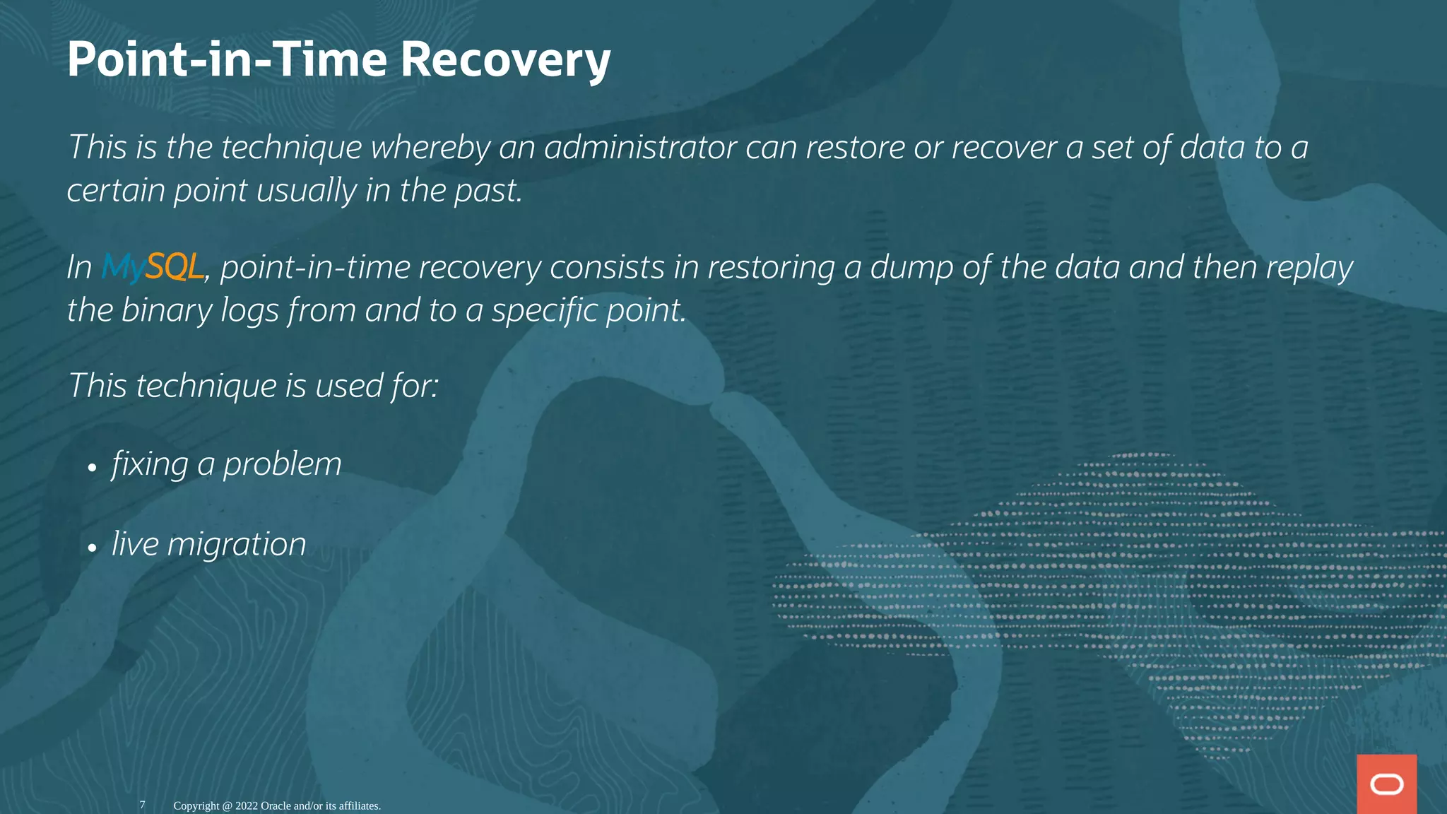 Point-in-Time Recovery
This is the technique whereby an administrator can restore or recover a set of data to a
certain point usually in the past.
In MySQL, point-in-time recovery consists in restoring a dump of the data and then replay
the binary logs from and to a speci c point.
This technique is used for:
xing a problem
live migration
Copyright @ 2022 Oracle and/or its affiliates.
7
 