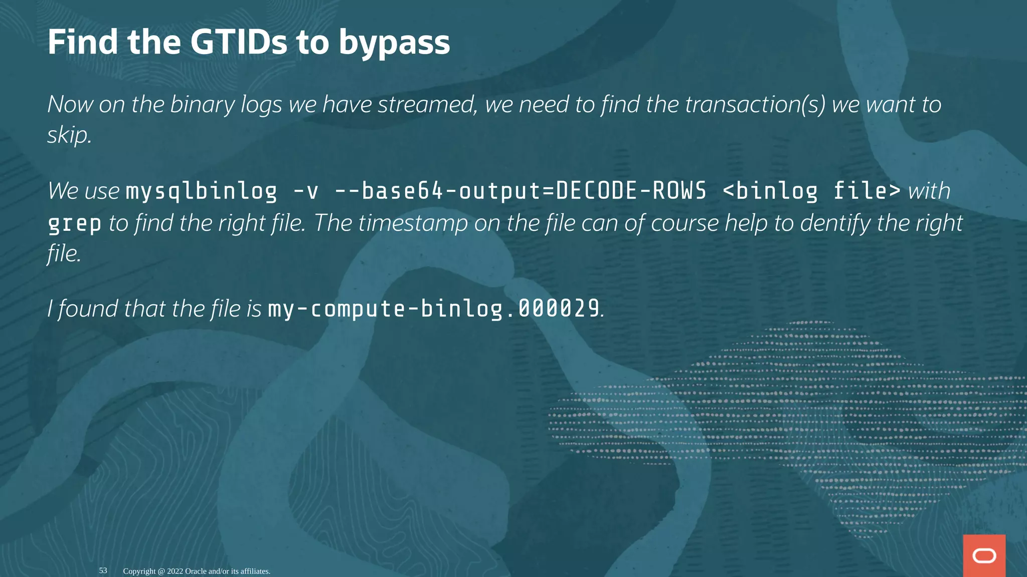 Find the GTIDs to bypass
Now on the binary logs we have streamed, we need to nd the transaction(s) we want to
skip.
We use mysqlbinlog -v --base64-output=DECODE-ROWS <binlog le> with
grep to nd the right le. The timestamp on the le can of course help to dentify the right
le.
I found that the le is my-compute-binlog.000029.
Copyright @ 2022 Oracle and/or its affiliates.
53
 