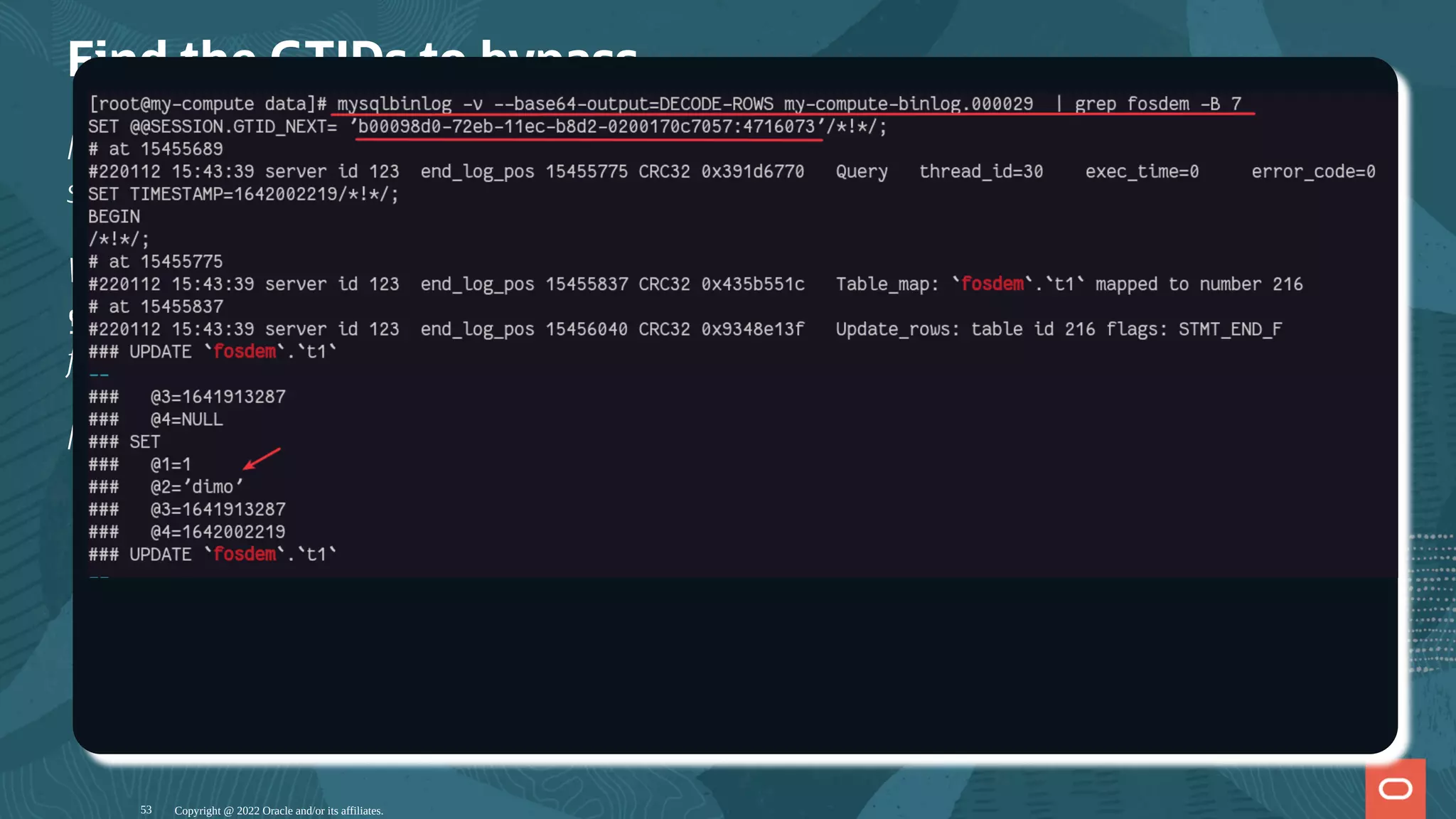 Find the GTIDs to bypass
Now on the binary logs we have streamed, we need to nd the transaction(s) we want to
skip.
We use mysqlbinlog -v --base64-output=DECODE-ROWS <binlog le> with
grep to nd the right le. The timestamp on the le can of course help to dentify the right
le.
I found that the le is my-compute-binlog.000029.
Copyright @ 2022 Oracle and/or its affiliates.
53
 