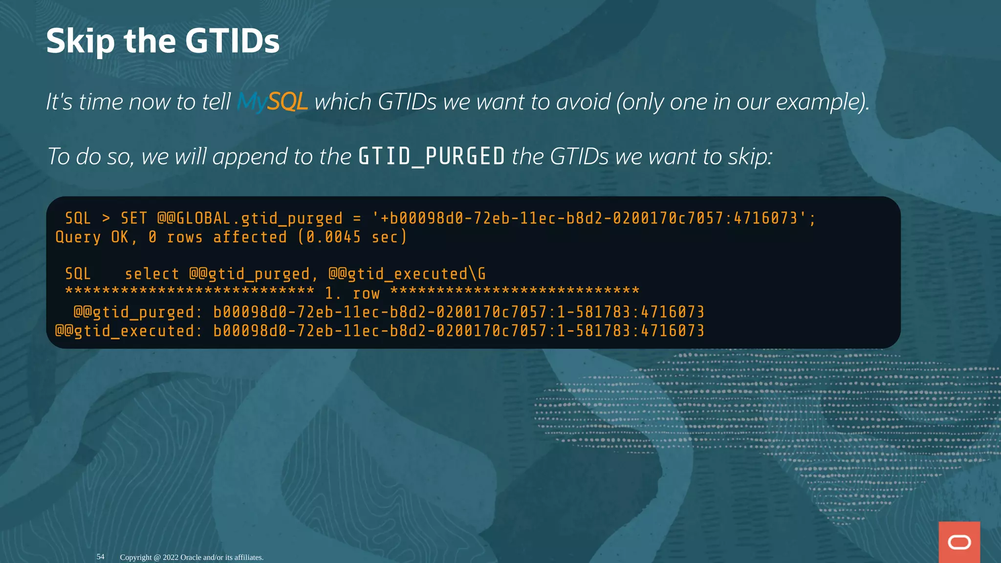 Skip the GTIDs
It's time now to tell MySQL which GTIDs we want to avoid (only one in our example).
To do so, we will append to the GTID_PURGED the GTIDs we want to skip:
SQL > SET @@GLOBAL.gtid_purged = '+b00098d0-72eb-11ec-b8d2-0200170c7057:4716073';
Query OK, 0 rows affected (0.0045 sec)
SQL ฀ select @@gtid_purged, @@gtid_executedG
*************************** 1. row ***************************
@@gtid_purged: b00098d0-72eb-11ec-b8d2-0200170c7057:1-581783:4716073
@@gtid_executed: b00098d0-72eb-11ec-b8d2-0200170c7057:1-581783:4716073
Copyright @ 2022 Oracle and/or its affiliates.
54
 