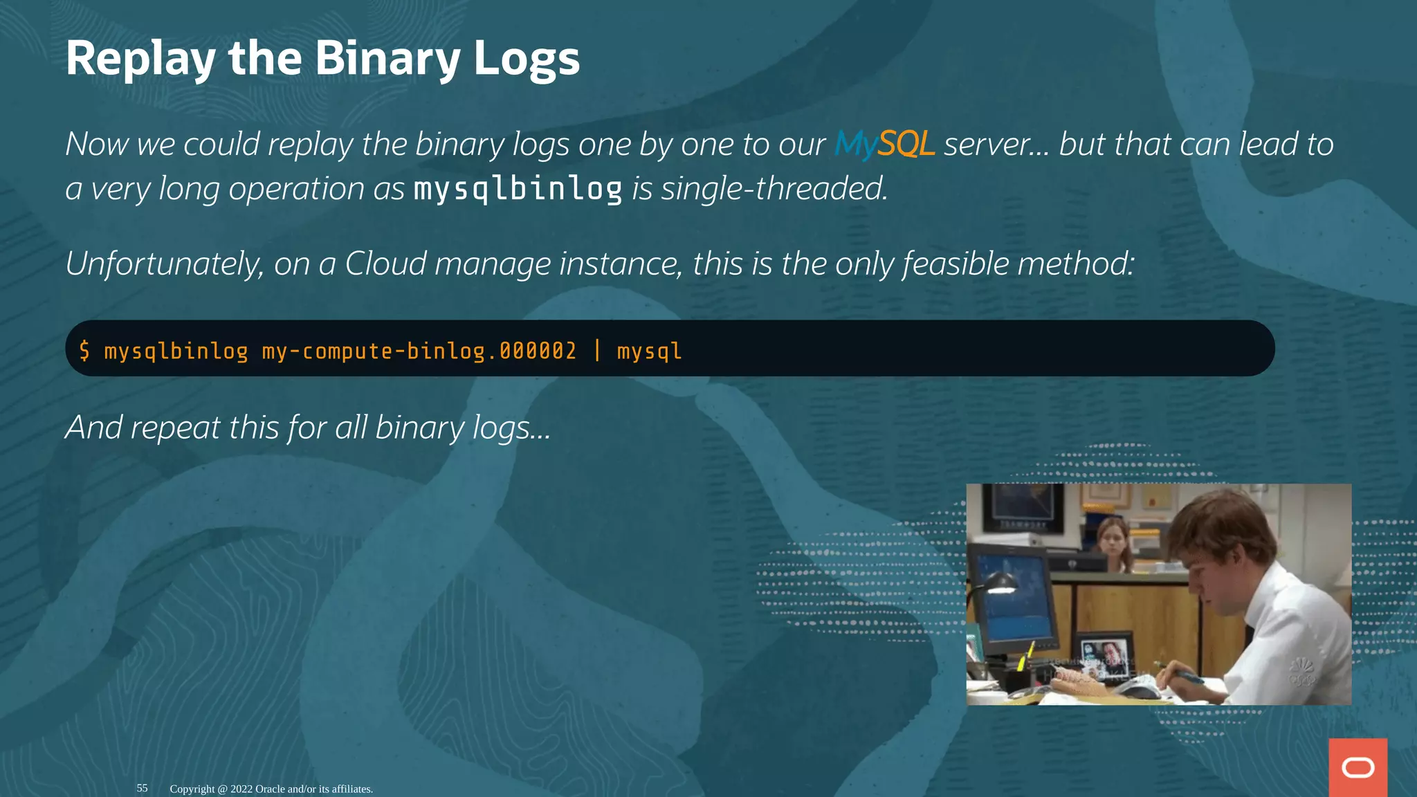 Replay the Binary Logs
Now we could replay the binary logs one by one to our MySQL server... but that can lead to
a very long operation as mysqlbinlog is single-threaded.
Unfortunately, on a Cloud manage instance, this is the only feasible method:
$ mysqlbinlog my-compute-binlog.000002 | mysql
And repeat this for all binary logs...
Copyright @ 2022 Oracle and/or its affiliates.
55
 