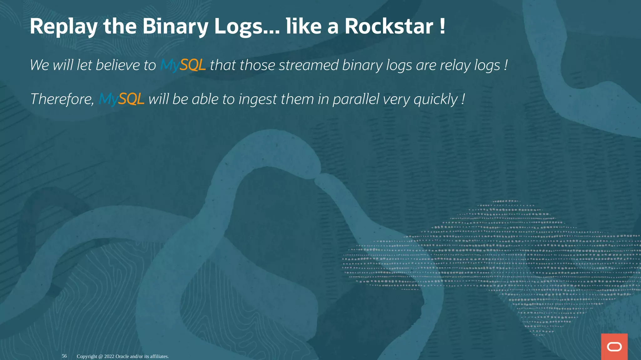 Replay the Binary Logs... like a Rockstar !
We will let believe to MySQL that those streamed binary logs are relay logs !
Therefore, MySQL will be able to ingest them in parallel very quickly !
Copyright @ 2022 Oracle and/or its affiliates.
56
 