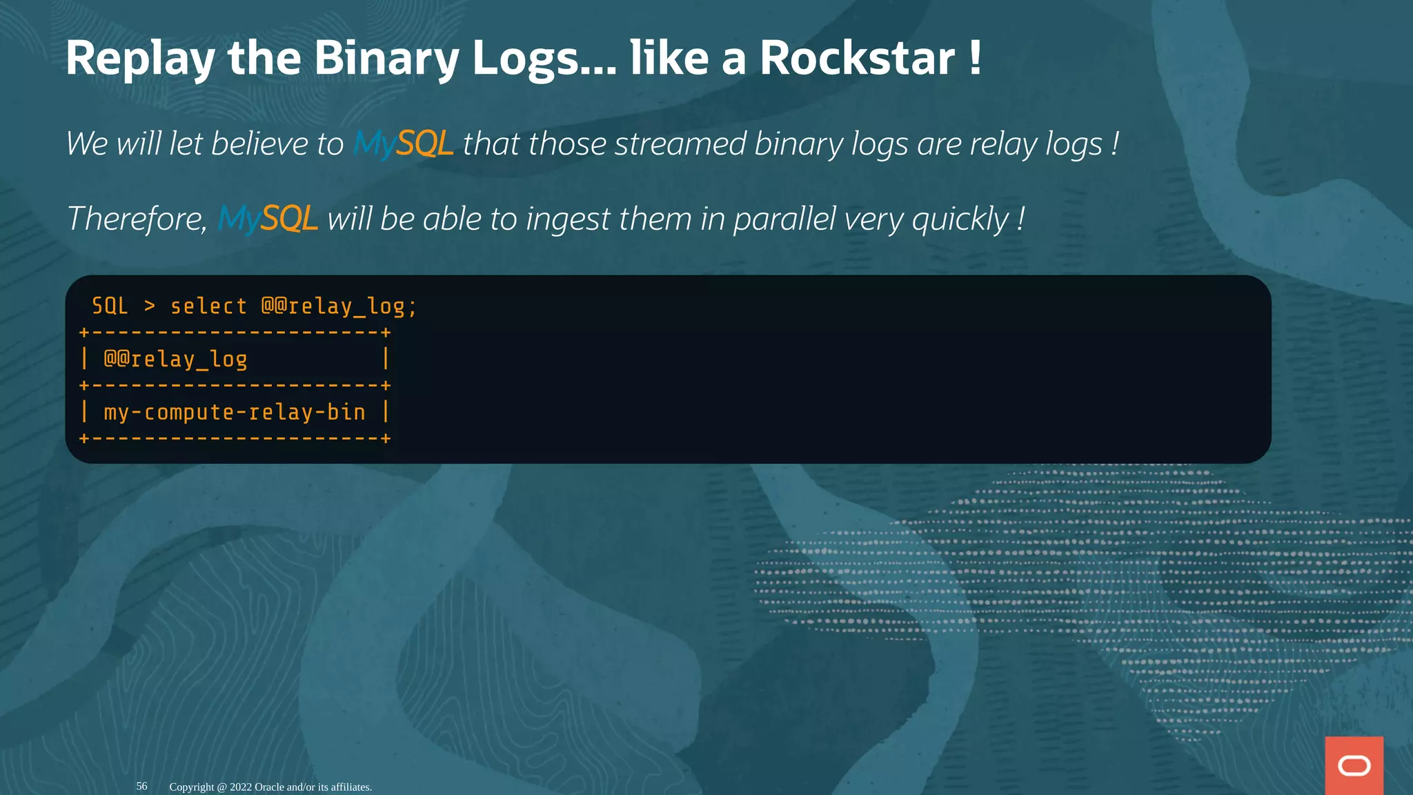Replay the Binary Logs... like a Rockstar !
We will let believe to MySQL that those streamed binary logs are relay logs !
Therefore, MySQL will be able to ingest them in parallel very quickly !
SQL > select @@relay_log;
+----------------------+
| @@relay_log |
+----------------------+
| my-compute-relay-bin |
+----------------------+
Copyright @ 2022 Oracle and/or its affiliates.
56
 