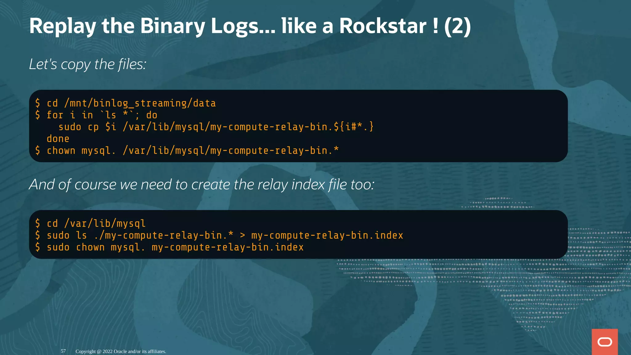 Replay the Binary Logs... like a Rockstar ! (2)
Let's copy the les:
$ cd /mnt/binlog_streaming/data
$ for i in `ls *`; do
sudo cp $i /var/lib/mysql/my-compute-relay-bin.${i#*.}
done
$ chown mysql. /var/lib/mysql/my-compute-relay-bin.*
And of course we need to create the relay index le too:
$ cd /var/lib/mysql
$ sudo ls ./my-compute-relay-bin.* > my-compute-relay-bin.index
$ sudo chown mysql. my-compute-relay-bin.index
Copyright @ 2022 Oracle and/or its affiliates.
57
 
