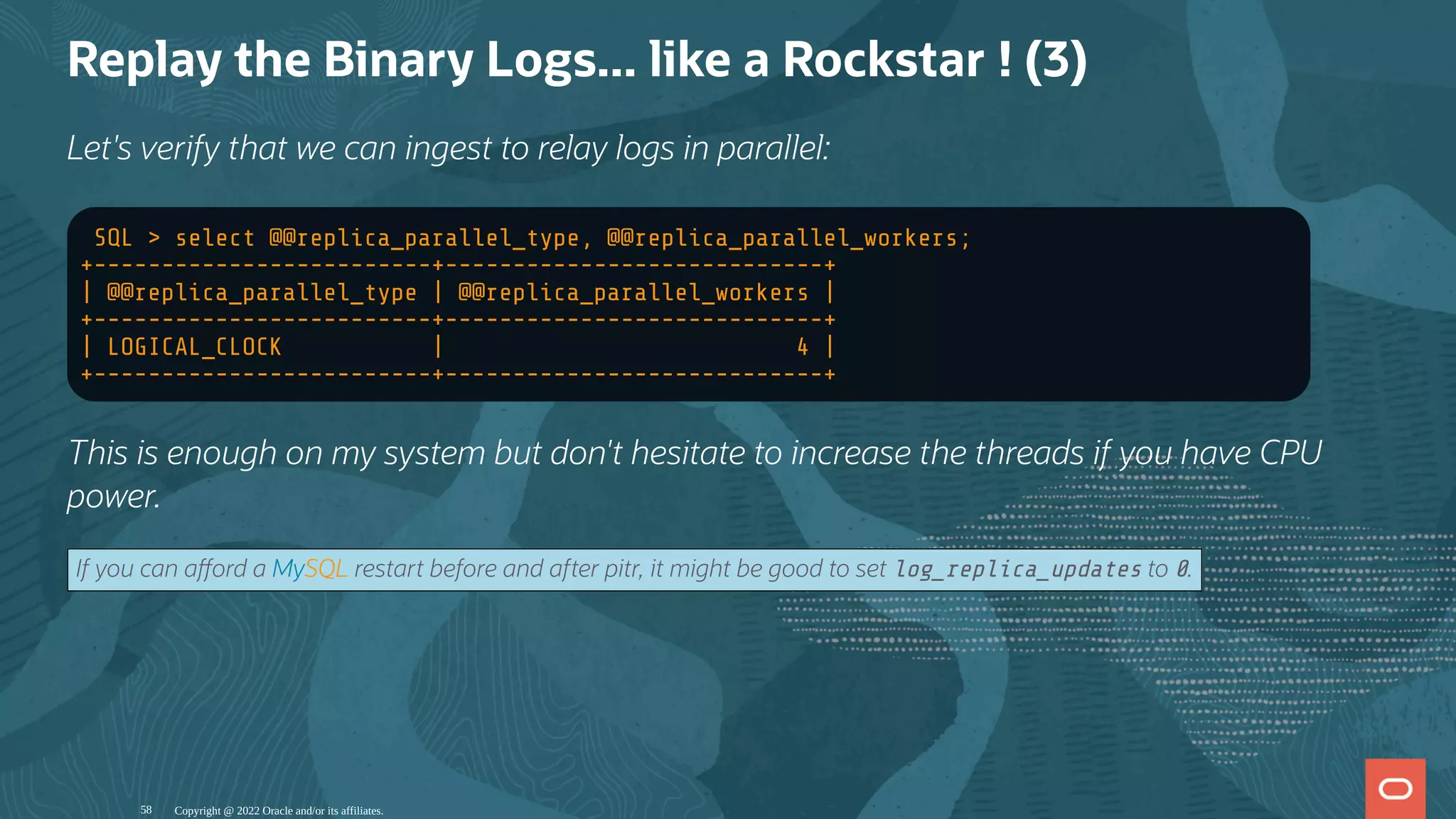 Replay the Binary Logs... like a Rockstar ! (3)
Let's verify that we can ingest to relay logs in parallel:
SQL > select @@replica_parallel_type, @@replica_parallel_workers;
+-------------------------+----------------------------+
| @@replica_parallel_type | @@replica_parallel_workers |
+-------------------------+----------------------------+
| LOGICAL_CLOCK | 4 |
+-------------------------+----------------------------+
This is enough on my system but don't hesitate to increase the threads if you have CPU
power.
If you can a ord a MySQL restart before and after pitr, it might be good to set log_replica_updates to 0.
Copyright @ 2022 Oracle and/or its affiliates.
58
 