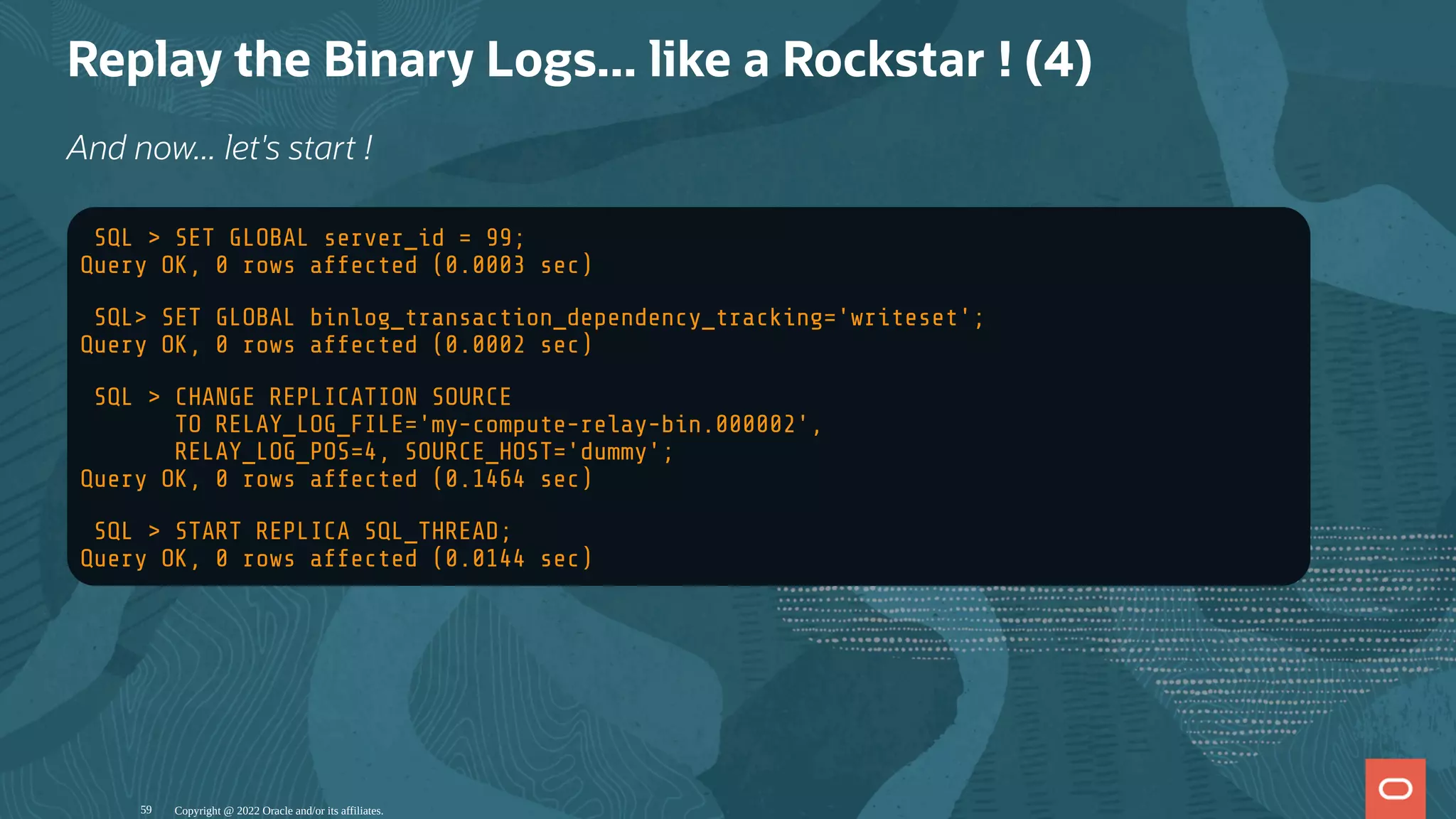 Replay the Binary Logs... like a Rockstar ! (4)
And now... let's start !
SQL > SET GLOBAL server_id = 99;
Query OK, 0 rows affected (0.0003 sec)
SQL> SET GLOBAL binlog_transaction_dependency_tracking='writeset';
Query OK, 0 rows affected (0.0002 sec)
SQL > CHANGE REPLICATION SOURCE
TO RELAY_LOG_FILE='my-compute-relay-bin.000002',
RELAY_LOG_POS=4, SOURCE_HOST='dummy';
Query OK, 0 rows affected (0.1464 sec)
SQL > START REPLICA SQL_THREAD;
Query OK, 0 rows affected (0.0144 sec)
Copyright @ 2022 Oracle and/or its affiliates.
59
 