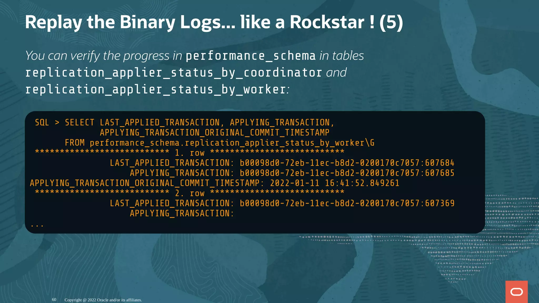 Replay the Binary Logs... like a Rockstar ! (5)
You can verify the progress in performance_schema in tables
replication_applier_status_by_coordinator and
replication_applier_status_by_worker:
SQL > SELECT LAST_APPLIED_TRANSACTION, APPLYING_TRANSACTION,
APPLYING_TRANSACTION_ORIGINAL_COMMIT_TIMESTAMP
FROM performance_schema.replication_applier_status_by_workerG
*************************** 1. row ***************************
LAST_APPLIED_TRANSACTION: b00098d0-72eb-11ec-b8d2-0200170c7057:607684
APPLYING_TRANSACTION: b00098d0-72eb-11ec-b8d2-0200170c7057:607685
APPLYING_TRANSACTION_ORIGINAL_COMMIT_TIMESTAMP: 2022-01-11 16:41:52.849261
*************************** 2. row ***************************
LAST_APPLIED_TRANSACTION: b00098d0-72eb-11ec-b8d2-0200170c7057:607369
APPLYING_TRANSACTION:
...
Copyright @ 2022 Oracle and/or its affiliates.
60
 
