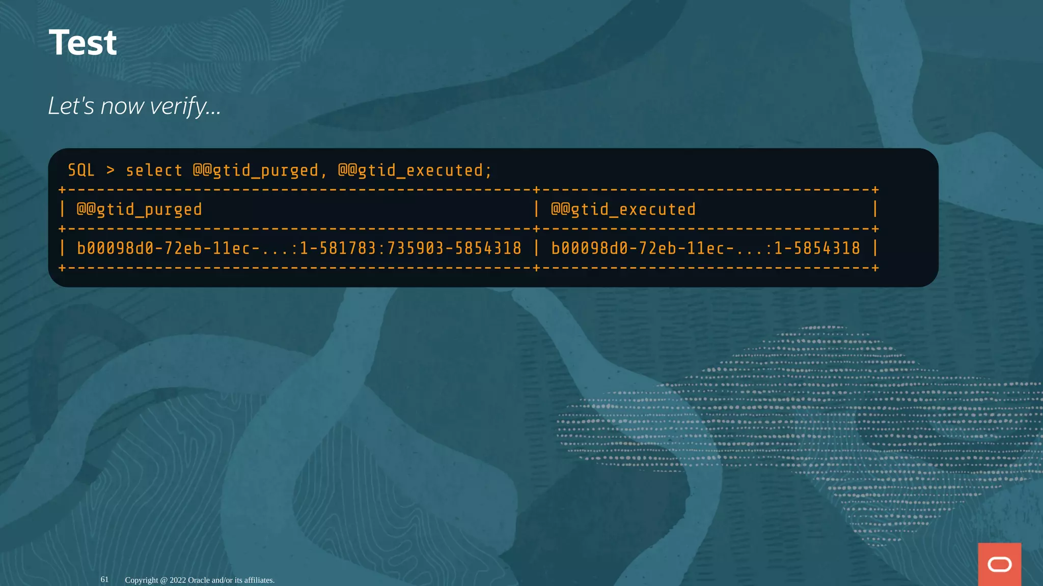 Test
Let's now verify...
SQL > select @@gtid_purged, @@gtid_executed;
+------------------------------------------------+----------------------------------+
| @@gtid_purged | @@gtid_executed |
+------------------------------------------------+----------------------------------+
| b00098d0-72eb-11ec-...:1-581783:735903-5854318 | b00098d0-72eb-11ec-...:1-5854318 |
+------------------------------------------------+----------------------------------+
Copyright @ 2022 Oracle and/or its affiliates.
61
 