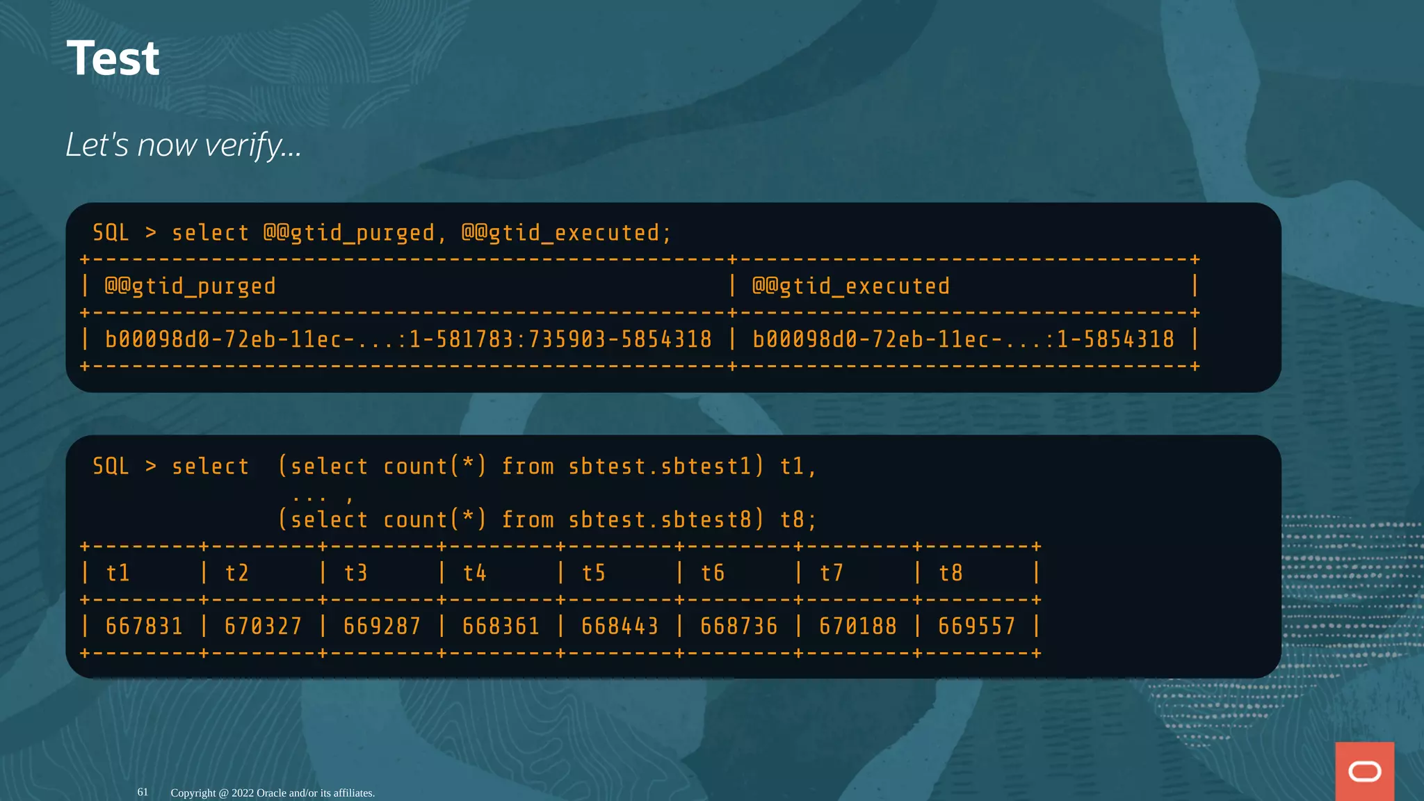 Test
Let's now verify...
SQL > select @@gtid_purged, @@gtid_executed;
+------------------------------------------------+----------------------------------+
| @@gtid_purged | @@gtid_executed |
+------------------------------------------------+----------------------------------+
| b00098d0-72eb-11ec-...:1-581783:735903-5854318 | b00098d0-72eb-11ec-...:1-5854318 |
+------------------------------------------------+----------------------------------+
SQL > select (select count(*) from sbtest.sbtest1) t1,
... ,
(select count(*) from sbtest.sbtest8) t8;
+--------+--------+--------+--------+--------+--------+--------+--------+
| t1 | t2 | t3 | t4 | t5 | t6 | t7 | t8 |
+--------+--------+--------+--------+--------+--------+--------+--------+
| 667831 | 670327 | 669287 | 668361 | 668443 | 668736 | 670188 | 669557 |
+--------+--------+--------+--------+--------+--------+--------+--------+
Copyright @ 2022 Oracle and/or its affiliates.
61
 