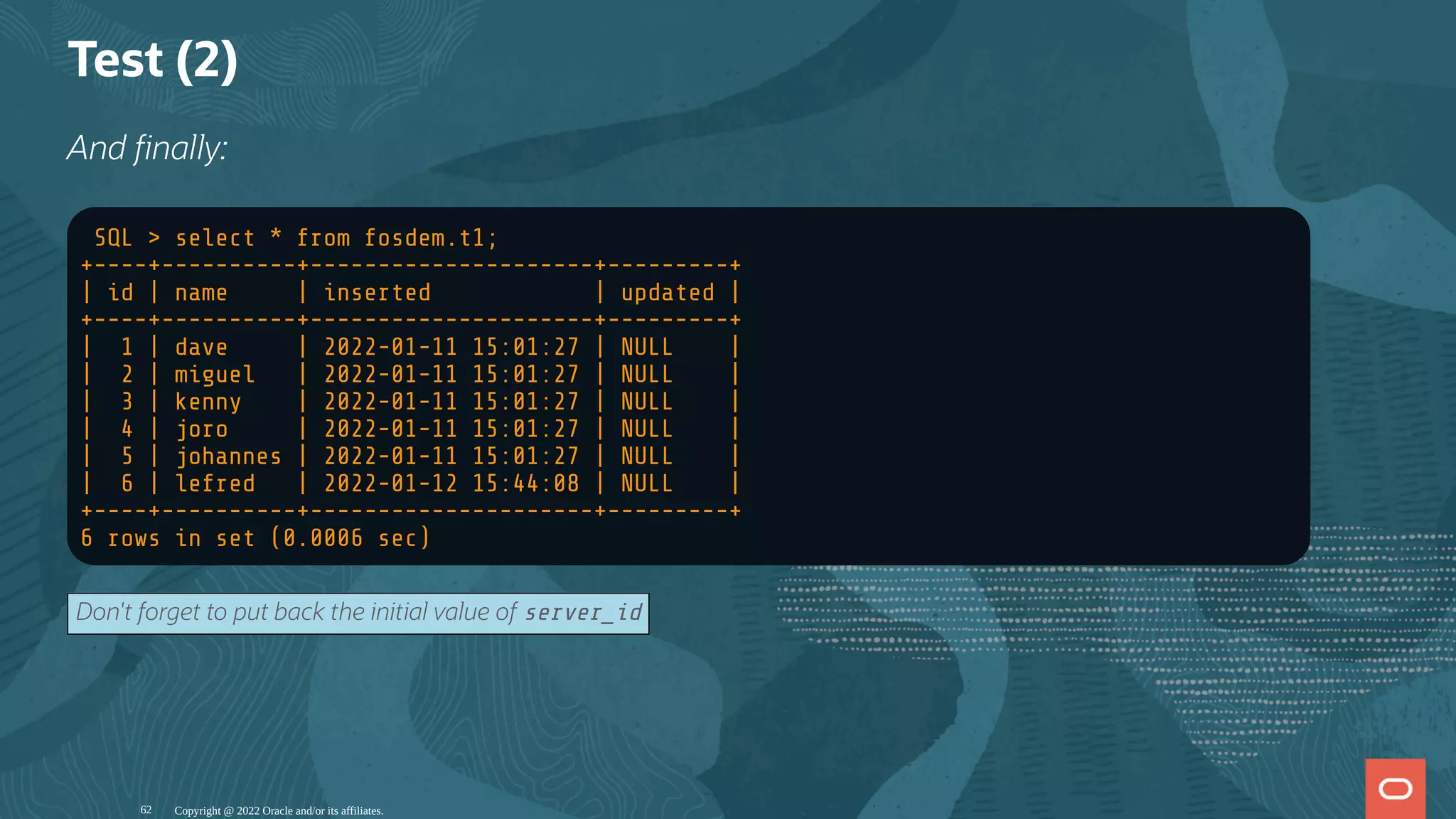 Test (2)
And nally:
SQL > select * from fosdem.t1;
+----+----------+---------------------+---------+
| id | name | inserted | updated |
+----+----------+---------------------+---------+
| 1 | dave | 2022-01-11 15:01:27 | NULL |
| 2 | miguel | 2022-01-11 15:01:27 | NULL |
| 3 | kenny | 2022-01-11 15:01:27 | NULL |
| 4 | joro | 2022-01-11 15:01:27 | NULL |
| 5 | johannes | 2022-01-11 15:01:27 | NULL |
| 6 | lefred | 2022-01-12 15:44:08 | NULL |
+----+----------+---------------------+---------+
6 rows in set (0.0006 sec)
Don't forget to put back the initial value of server_id
Copyright @ 2022 Oracle and/or its affiliates.
62
 