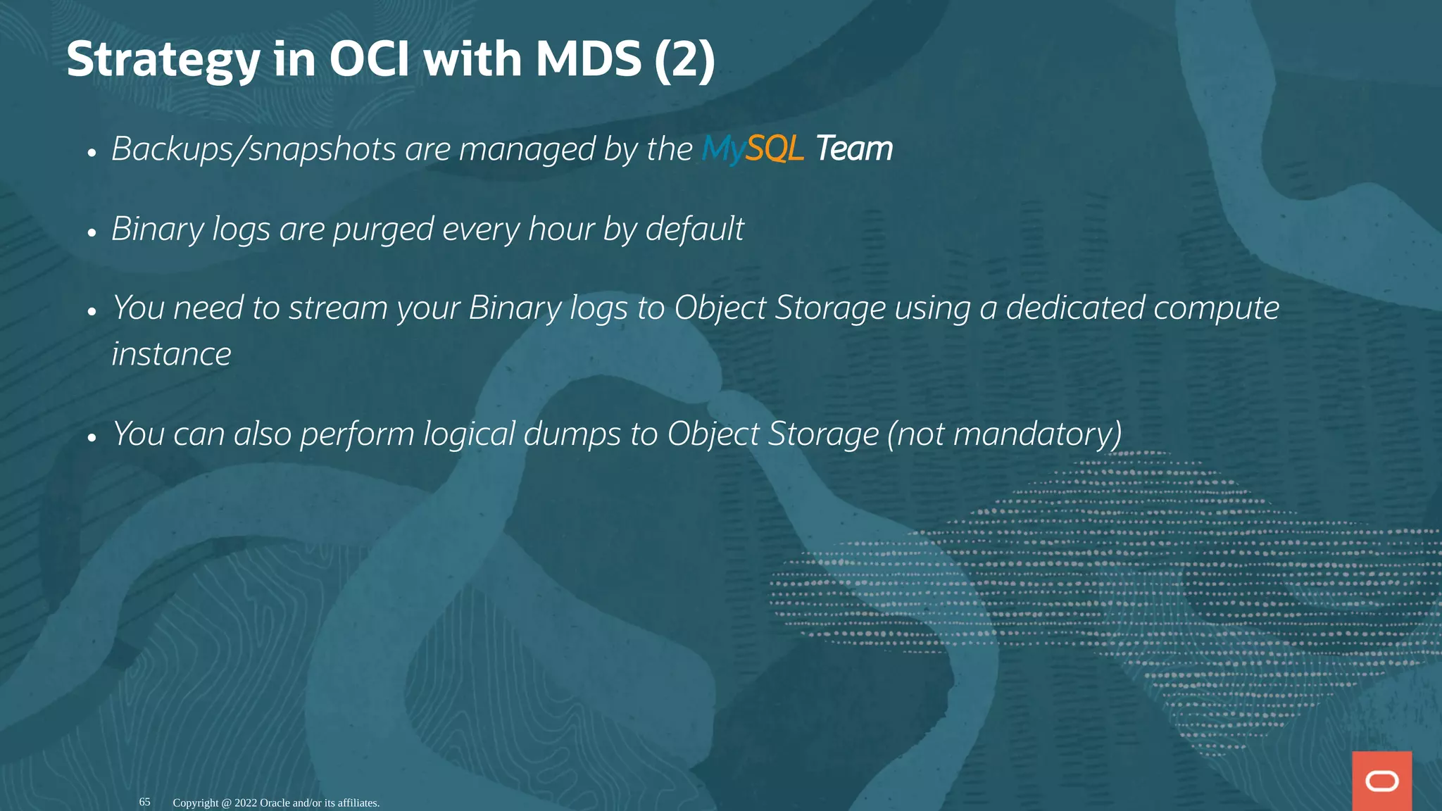 Strategy in OCI with MDS (2)
Backups/snapshots are managed by the MySQL Team
Binary logs are purged every hour by default
You need to stream your Binary logs to Object Storage using a dedicated compute
instance
You can also perform logical dumps to Object Storage (not mandatory)
Copyright @ 2022 Oracle and/or its affiliates.
65
 
