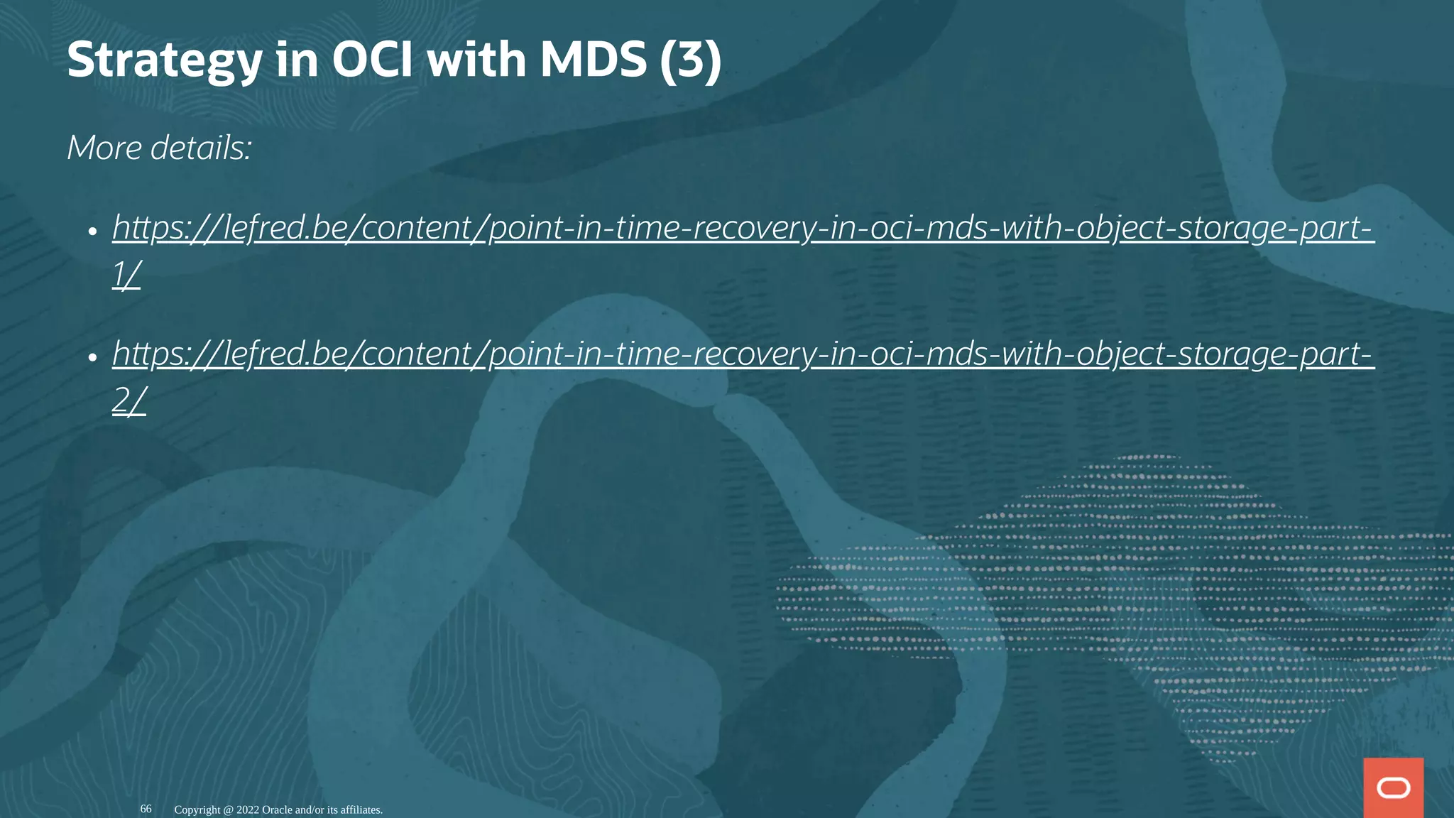Strategy in OCI with MDS (3)
More details:
h ps://lefred.be/content/point-in-time-recovery-in-oci-mds-with-object-storage-part-
1/
h ps://lefred.be/content/point-in-time-recovery-in-oci-mds-with-object-storage-part-
2/
Copyright @ 2022 Oracle and/or its affiliates.
66
 