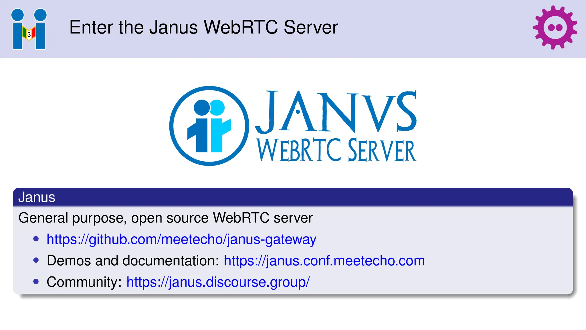 Enter the Janus WebRTC Server
Janus
General purpose, open source WebRTC server
• https://github.com/meetecho/janus-gateway
• Demos and documentation: https://janus.conf.meetecho.com
• Community: https://janus.discourse.group/
 