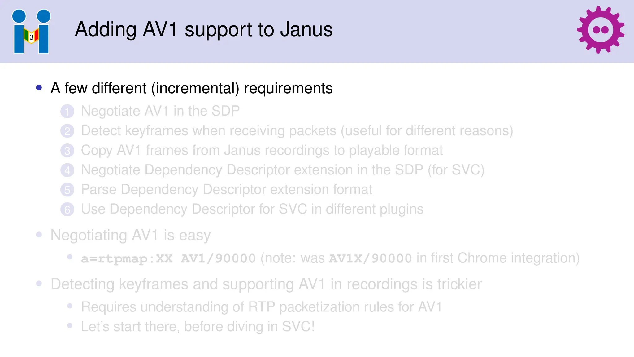 Adding AV1 support to Janus
• A few different (incremental) requirements
1 Negotiate AV1 in the SDP
2 Detect keyframes when receiving packets (useful for different reasons)
3 Copy AV1 frames from Janus recordings to playable format
4 Negotiate Dependency Descriptor extension in the SDP (for SVC)
5 Parse Dependency Descriptor extension format
6 Use Dependency Descriptor for SVC in different plugins
• Negotiating AV1 is easy
• a=rtpmap:XX AV1/90000 (note: was AV1X/90000 in first Chrome integration)
• Detecting keyframes and supporting AV1 in recordings is trickier
• Requires understanding of RTP packetization rules for AV1
• Let’s start there, before diving in SVC!
 