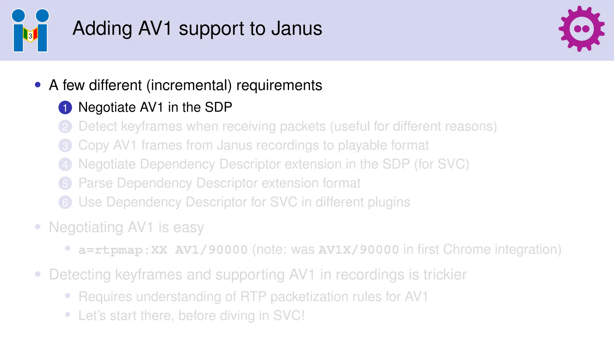 Adding AV1 support to Janus
• A few different (incremental) requirements
1 Negotiate AV1 in the SDP
2 Detect keyframes when receiving packets (useful for different reasons)
3 Copy AV1 frames from Janus recordings to playable format
4 Negotiate Dependency Descriptor extension in the SDP (for SVC)
5 Parse Dependency Descriptor extension format
6 Use Dependency Descriptor for SVC in different plugins
• Negotiating AV1 is easy
• a=rtpmap:XX AV1/90000 (note: was AV1X/90000 in first Chrome integration)
• Detecting keyframes and supporting AV1 in recordings is trickier
• Requires understanding of RTP packetization rules for AV1
• Let’s start there, before diving in SVC!
 