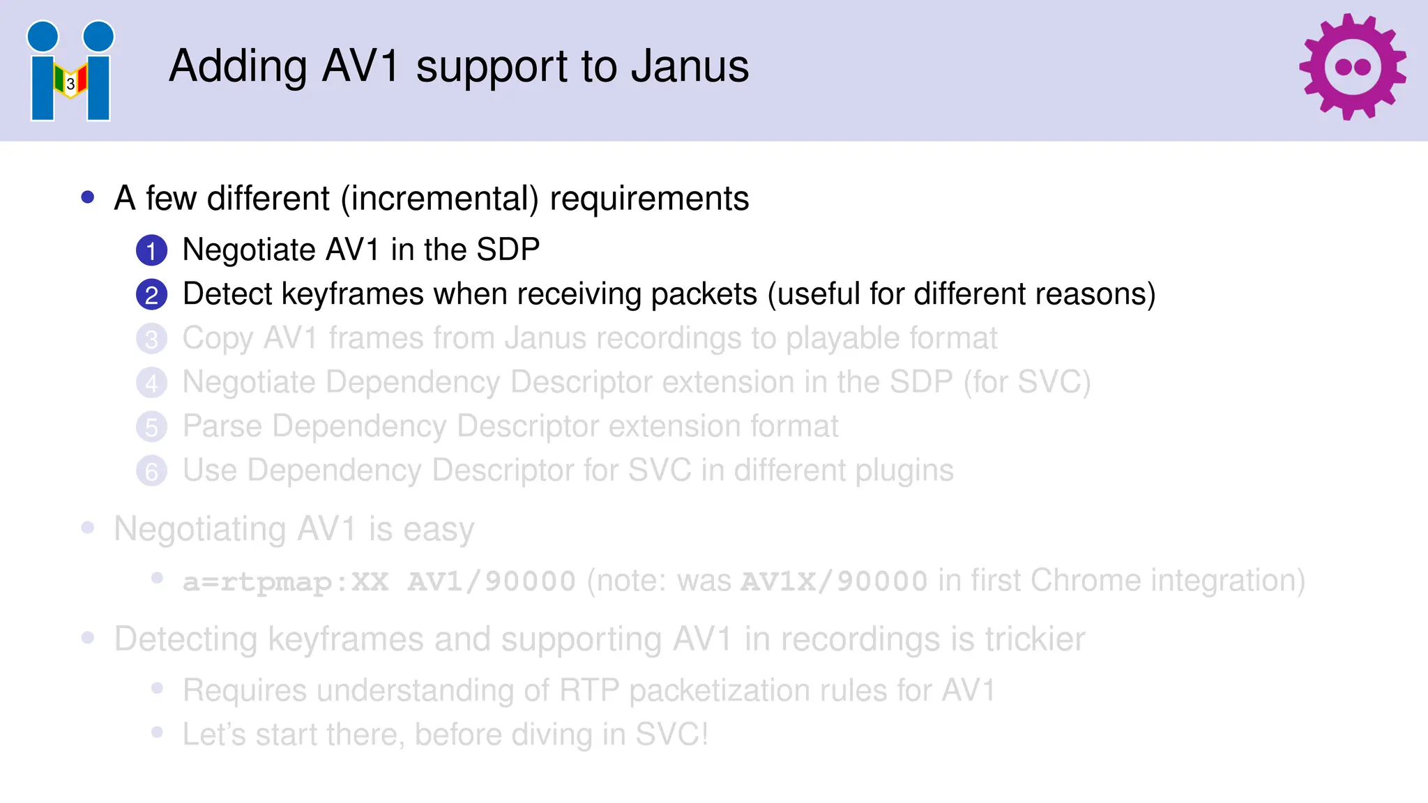 Adding AV1 support to Janus
• A few different (incremental) requirements
1 Negotiate AV1 in the SDP
2 Detect keyframes when receiving packets (useful for different reasons)
3 Copy AV1 frames from Janus recordings to playable format
4 Negotiate Dependency Descriptor extension in the SDP (for SVC)
5 Parse Dependency Descriptor extension format
6 Use Dependency Descriptor for SVC in different plugins
• Negotiating AV1 is easy
• a=rtpmap:XX AV1/90000 (note: was AV1X/90000 in first Chrome integration)
• Detecting keyframes and supporting AV1 in recordings is trickier
• Requires understanding of RTP packetization rules for AV1
• Let’s start there, before diving in SVC!
 