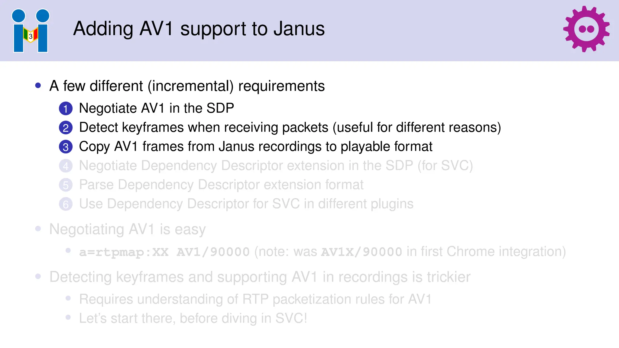 Adding AV1 support to Janus
• A few different (incremental) requirements
1 Negotiate AV1 in the SDP
2 Detect keyframes when receiving packets (useful for different reasons)
3 Copy AV1 frames from Janus recordings to playable format
4 Negotiate Dependency Descriptor extension in the SDP (for SVC)
5 Parse Dependency Descriptor extension format
6 Use Dependency Descriptor for SVC in different plugins
• Negotiating AV1 is easy
• a=rtpmap:XX AV1/90000 (note: was AV1X/90000 in first Chrome integration)
• Detecting keyframes and supporting AV1 in recordings is trickier
• Requires understanding of RTP packetization rules for AV1
• Let’s start there, before diving in SVC!
 