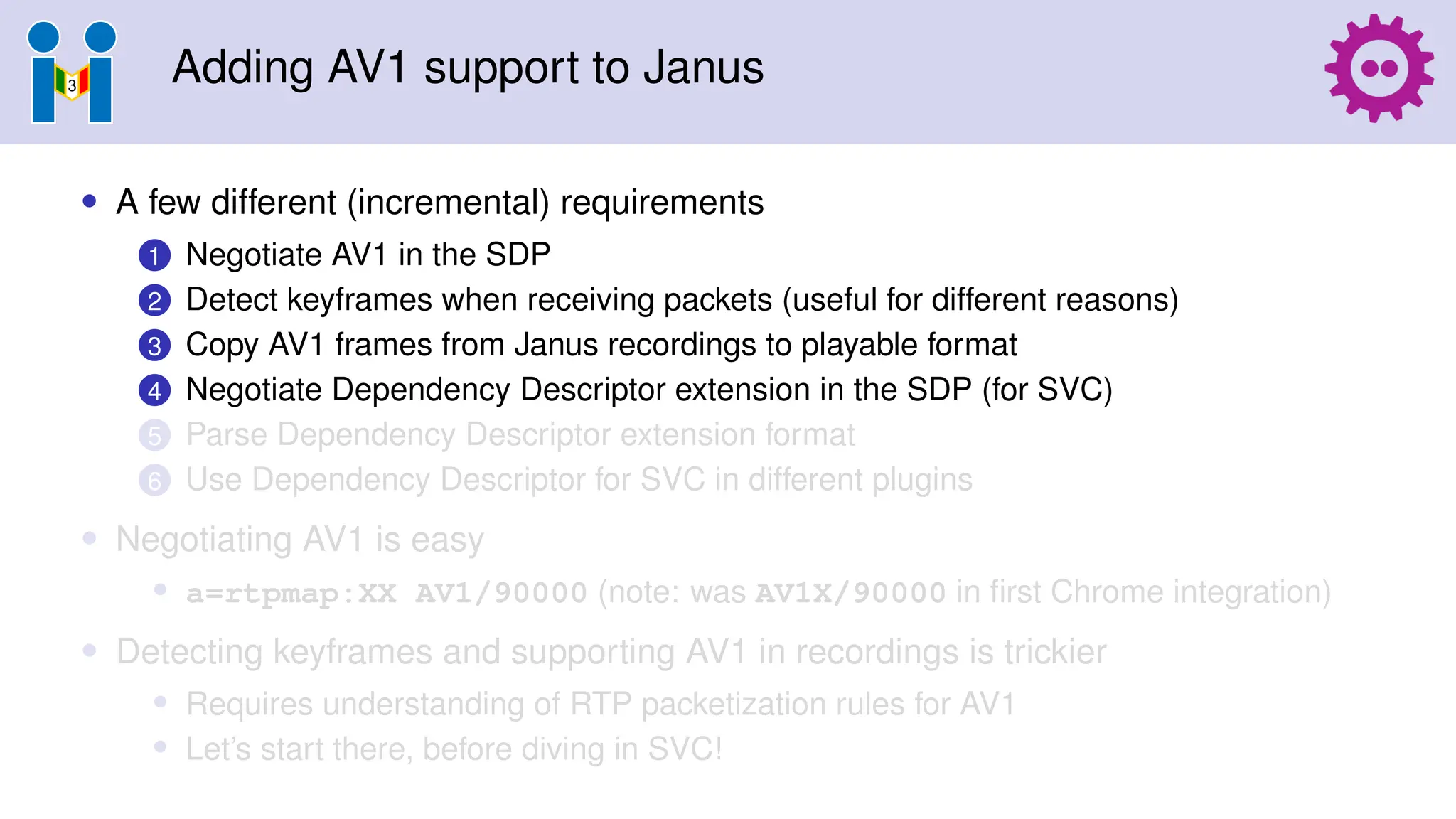 Adding AV1 support to Janus
• A few different (incremental) requirements
1 Negotiate AV1 in the SDP
2 Detect keyframes when receiving packets (useful for different reasons)
3 Copy AV1 frames from Janus recordings to playable format
4 Negotiate Dependency Descriptor extension in the SDP (for SVC)
5 Parse Dependency Descriptor extension format
6 Use Dependency Descriptor for SVC in different plugins
• Negotiating AV1 is easy
• a=rtpmap:XX AV1/90000 (note: was AV1X/90000 in first Chrome integration)
• Detecting keyframes and supporting AV1 in recordings is trickier
• Requires understanding of RTP packetization rules for AV1
• Let’s start there, before diving in SVC!
 