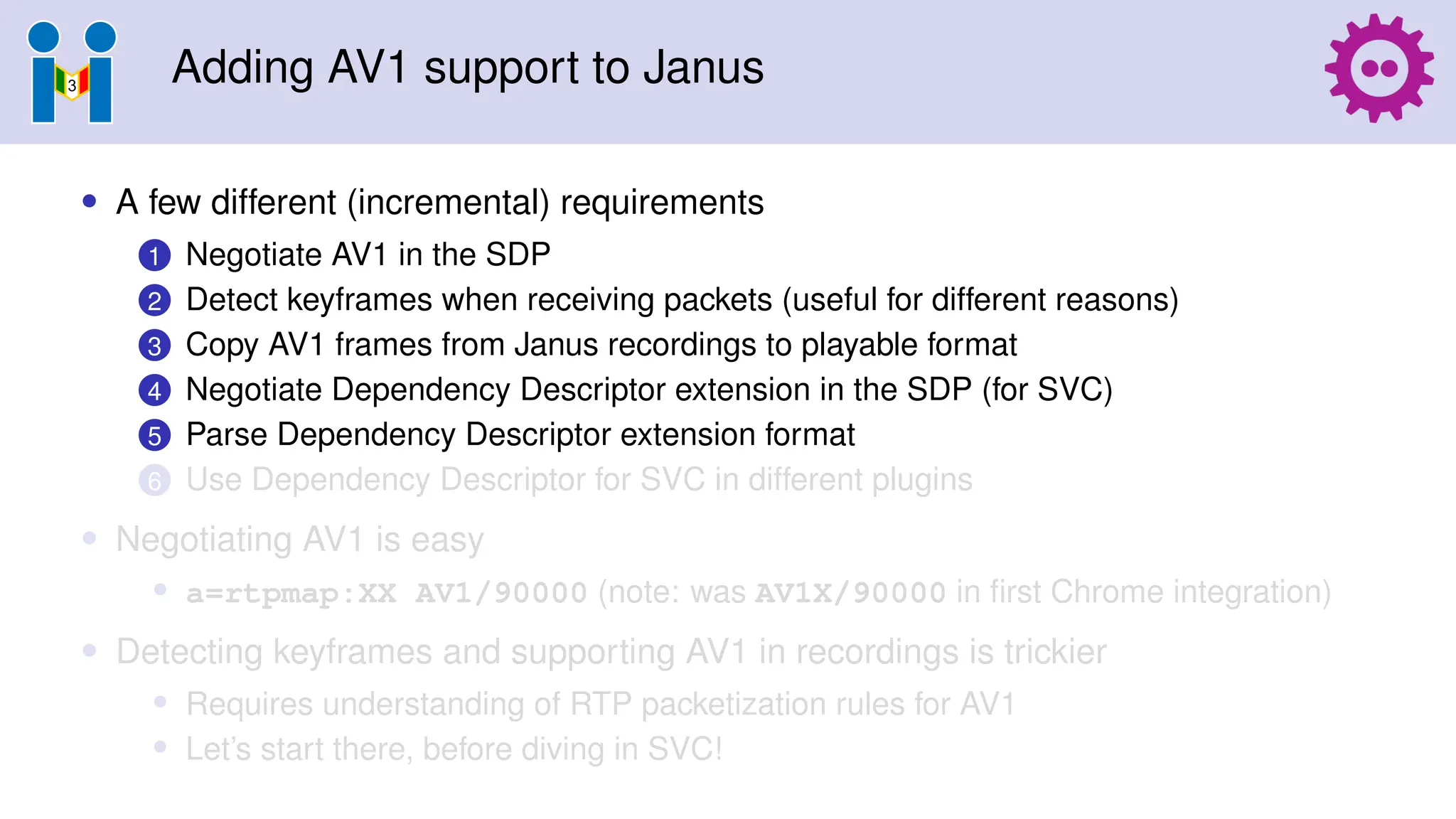 Adding AV1 support to Janus
• A few different (incremental) requirements
1 Negotiate AV1 in the SDP
2 Detect keyframes when receiving packets (useful for different reasons)
3 Copy AV1 frames from Janus recordings to playable format
4 Negotiate Dependency Descriptor extension in the SDP (for SVC)
5 Parse Dependency Descriptor extension format
6 Use Dependency Descriptor for SVC in different plugins
• Negotiating AV1 is easy
• a=rtpmap:XX AV1/90000 (note: was AV1X/90000 in first Chrome integration)
• Detecting keyframes and supporting AV1 in recordings is trickier
• Requires understanding of RTP packetization rules for AV1
• Let’s start there, before diving in SVC!
 