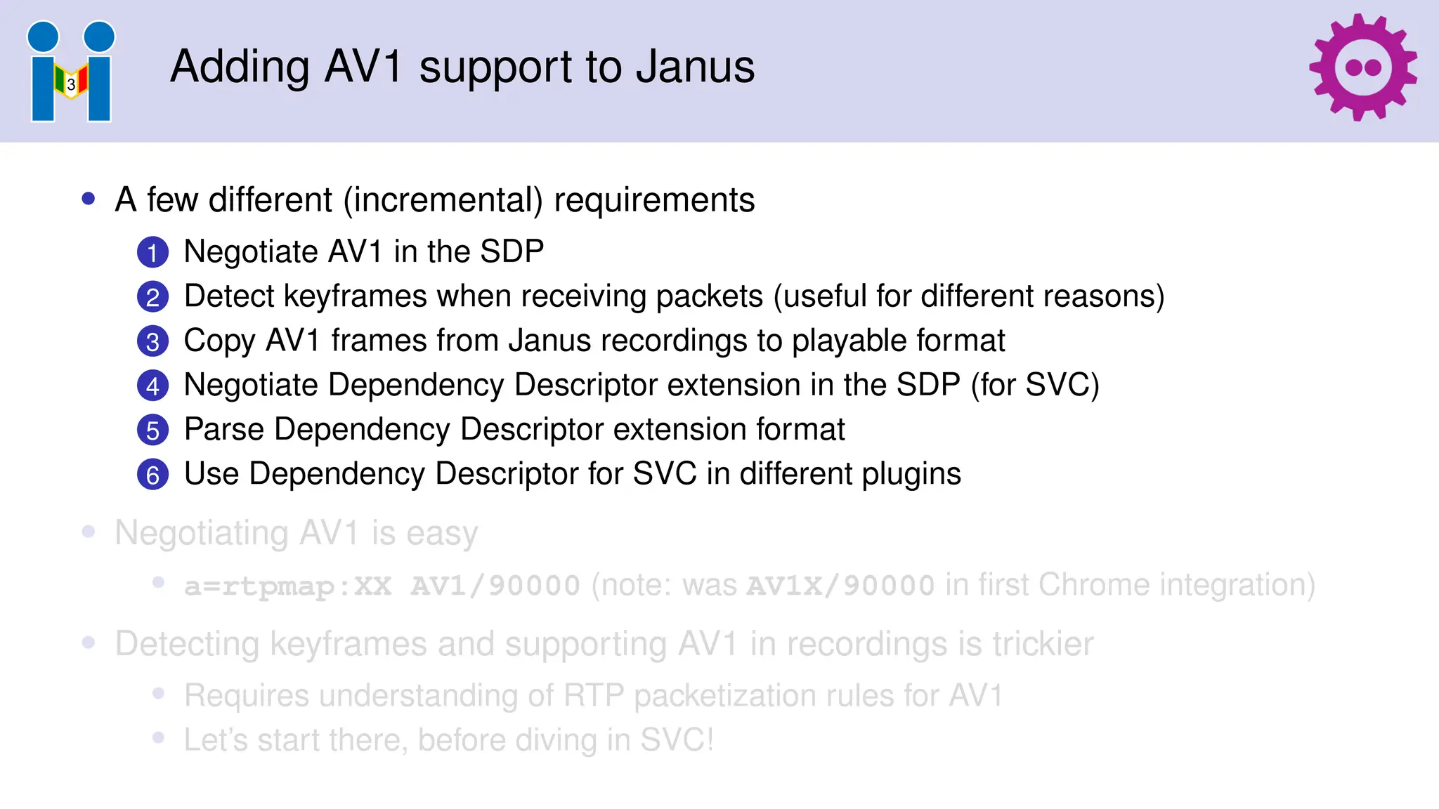 Adding AV1 support to Janus
• A few different (incremental) requirements
1 Negotiate AV1 in the SDP
2 Detect keyframes when receiving packets (useful for different reasons)
3 Copy AV1 frames from Janus recordings to playable format
4 Negotiate Dependency Descriptor extension in the SDP (for SVC)
5 Parse Dependency Descriptor extension format
6 Use Dependency Descriptor for SVC in different plugins
• Negotiating AV1 is easy
• a=rtpmap:XX AV1/90000 (note: was AV1X/90000 in first Chrome integration)
• Detecting keyframes and supporting AV1 in recordings is trickier
• Requires understanding of RTP packetization rules for AV1
• Let’s start there, before diving in SVC!
 