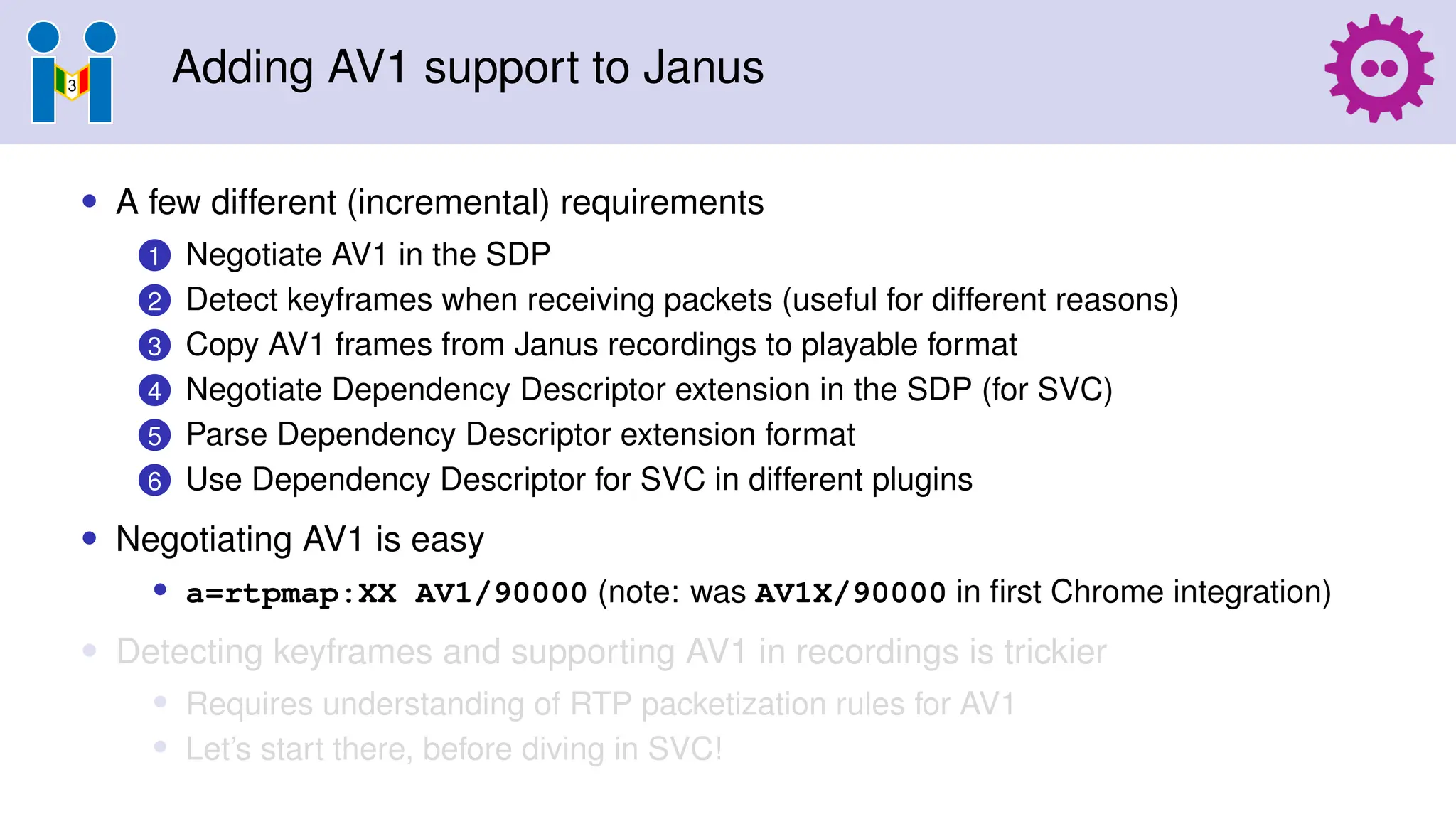 Adding AV1 support to Janus
• A few different (incremental) requirements
1 Negotiate AV1 in the SDP
2 Detect keyframes when receiving packets (useful for different reasons)
3 Copy AV1 frames from Janus recordings to playable format
4 Negotiate Dependency Descriptor extension in the SDP (for SVC)
5 Parse Dependency Descriptor extension format
6 Use Dependency Descriptor for SVC in different plugins
• Negotiating AV1 is easy
• a=rtpmap:XX AV1/90000 (note: was AV1X/90000 in first Chrome integration)
• Detecting keyframes and supporting AV1 in recordings is trickier
• Requires understanding of RTP packetization rules for AV1
• Let’s start there, before diving in SVC!
 
