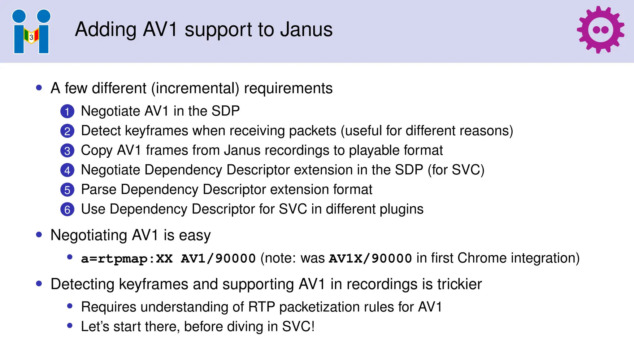 Adding AV1 support to Janus
• A few different (incremental) requirements
1 Negotiate AV1 in the SDP
2 Detect keyframes when receiving packets (useful for different reasons)
3 Copy AV1 frames from Janus recordings to playable format
4 Negotiate Dependency Descriptor extension in the SDP (for SVC)
5 Parse Dependency Descriptor extension format
6 Use Dependency Descriptor for SVC in different plugins
• Negotiating AV1 is easy
• a=rtpmap:XX AV1/90000 (note: was AV1X/90000 in first Chrome integration)
• Detecting keyframes and supporting AV1 in recordings is trickier
• Requires understanding of RTP packetization rules for AV1
• Let’s start there, before diving in SVC!
 