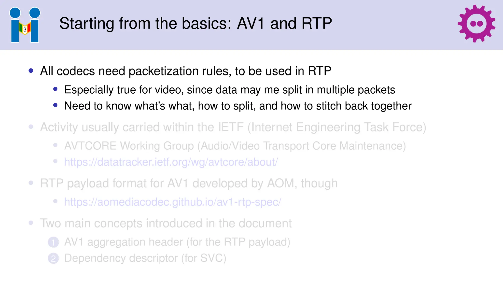 Starting from the basics: AV1 and RTP
• All codecs need packetization rules, to be used in RTP
• Especially true for video, since data may me split in multiple packets
• Need to know what’s what, how to split, and how to stitch back together
• Activity usually carried within the IETF (Internet Engineering Task Force)
• AVTCORE Working Group (Audio/Video Transport Core Maintenance)
• https://datatracker.ietf.org/wg/avtcore/about/
• RTP payload format for AV1 developed by AOM, though
• https://aomediacodec.github.io/av1-rtp-spec/
• Two main concepts introduced in the document
1 AV1 aggregation header (for the RTP payload)
2 Dependency descriptor (for SVC)
 