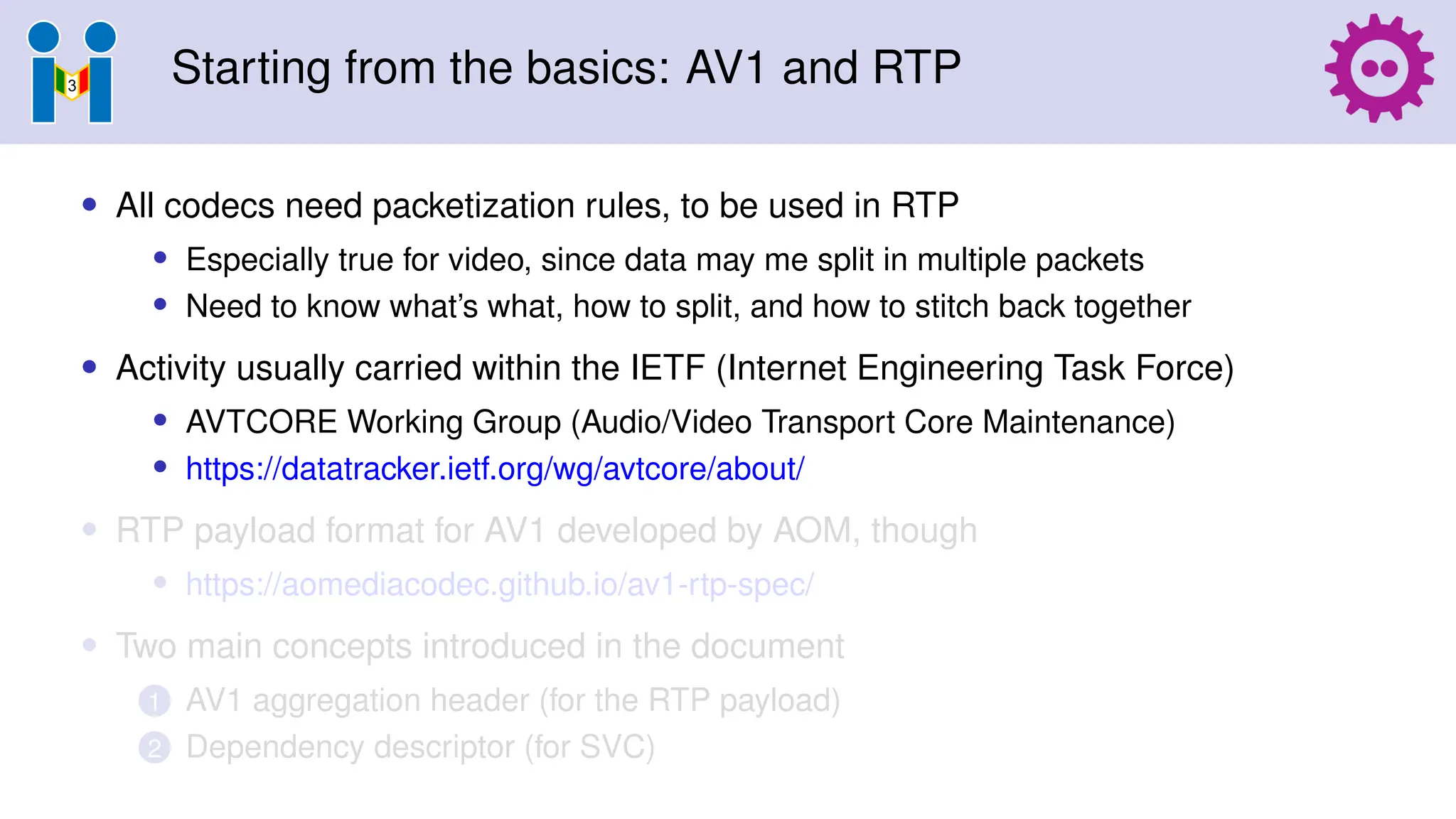 Starting from the basics: AV1 and RTP
• All codecs need packetization rules, to be used in RTP
• Especially true for video, since data may me split in multiple packets
• Need to know what’s what, how to split, and how to stitch back together
• Activity usually carried within the IETF (Internet Engineering Task Force)
• AVTCORE Working Group (Audio/Video Transport Core Maintenance)
• https://datatracker.ietf.org/wg/avtcore/about/
• RTP payload format for AV1 developed by AOM, though
• https://aomediacodec.github.io/av1-rtp-spec/
• Two main concepts introduced in the document
1 AV1 aggregation header (for the RTP payload)
2 Dependency descriptor (for SVC)
 