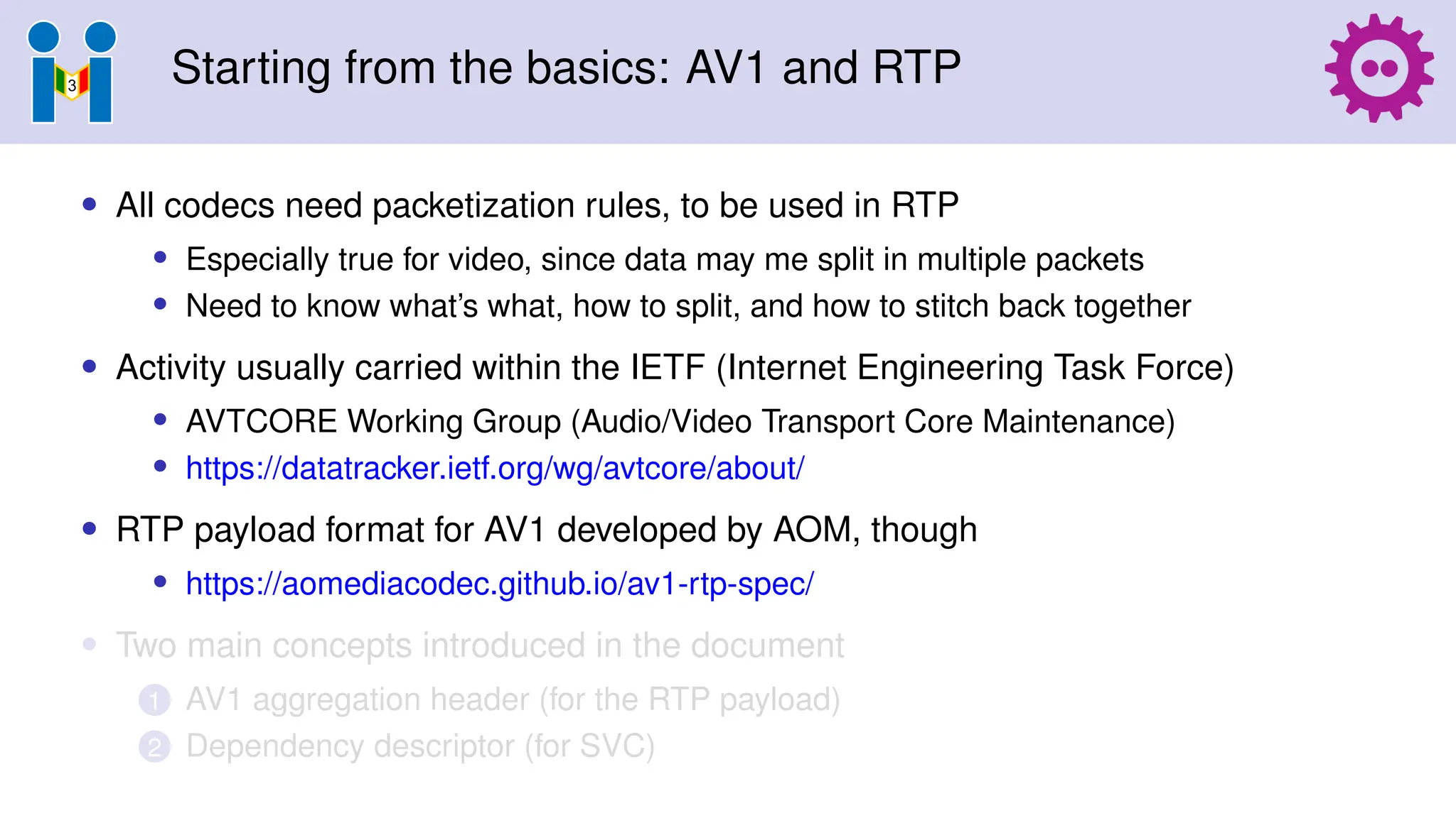 Starting from the basics: AV1 and RTP
• All codecs need packetization rules, to be used in RTP
• Especially true for video, since data may me split in multiple packets
• Need to know what’s what, how to split, and how to stitch back together
• Activity usually carried within the IETF (Internet Engineering Task Force)
• AVTCORE Working Group (Audio/Video Transport Core Maintenance)
• https://datatracker.ietf.org/wg/avtcore/about/
• RTP payload format for AV1 developed by AOM, though
• https://aomediacodec.github.io/av1-rtp-spec/
• Two main concepts introduced in the document
1 AV1 aggregation header (for the RTP payload)
2 Dependency descriptor (for SVC)
 