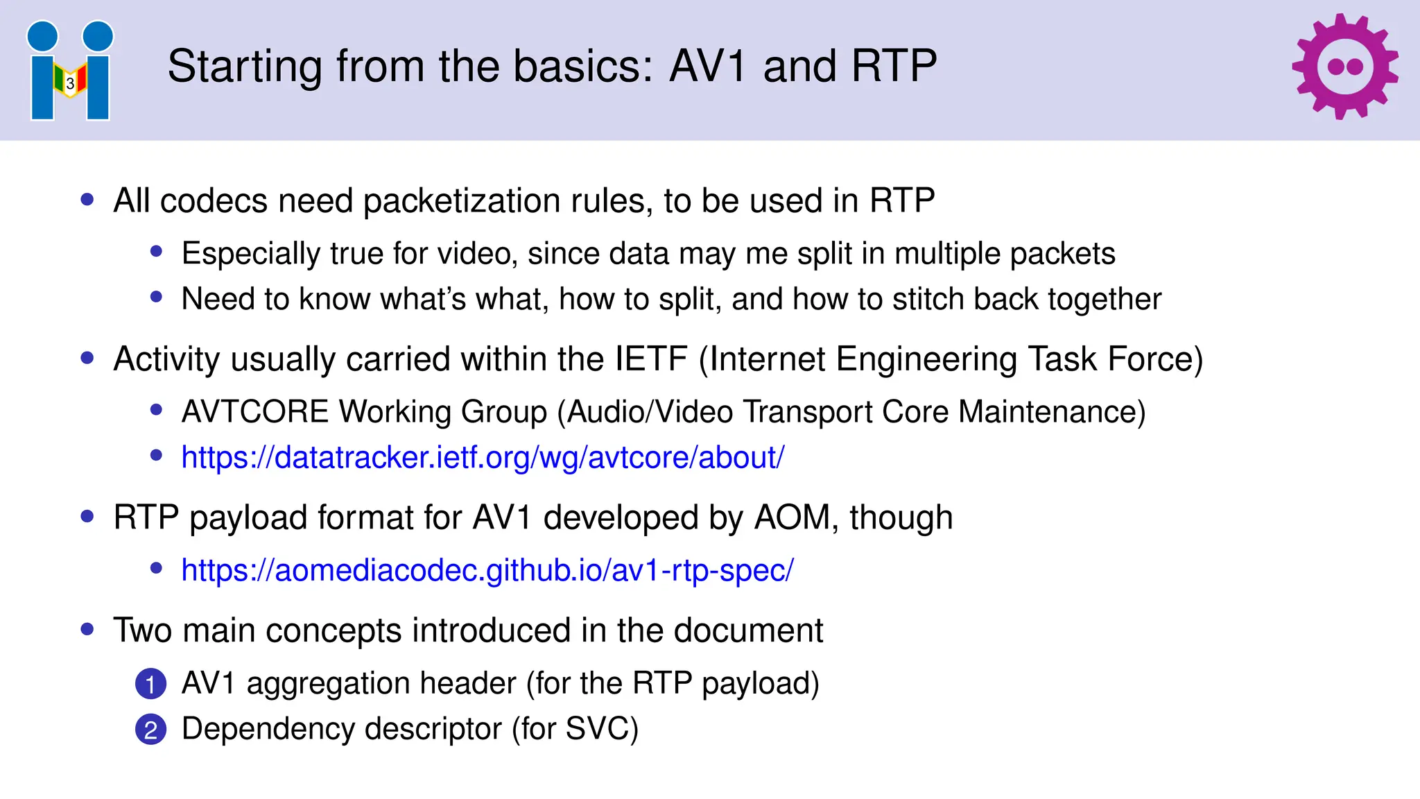Starting from the basics: AV1 and RTP
• All codecs need packetization rules, to be used in RTP
• Especially true for video, since data may me split in multiple packets
• Need to know what’s what, how to split, and how to stitch back together
• Activity usually carried within the IETF (Internet Engineering Task Force)
• AVTCORE Working Group (Audio/Video Transport Core Maintenance)
• https://datatracker.ietf.org/wg/avtcore/about/
• RTP payload format for AV1 developed by AOM, though
• https://aomediacodec.github.io/av1-rtp-spec/
• Two main concepts introduced in the document
1 AV1 aggregation header (for the RTP payload)
2 Dependency descriptor (for SVC)
 