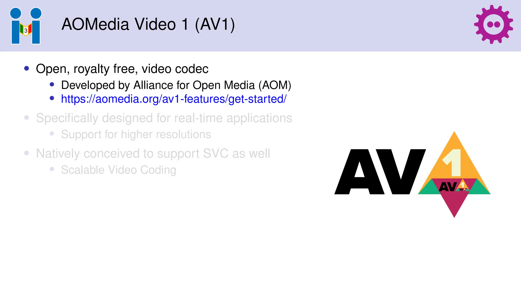 AOMedia Video 1 (AV1)
• Open, royalty free, video codec
• Developed by Alliance for Open Media (AOM)
• https://aomedia.org/av1-features/get-started/
• Specifically designed for real-time applications
• Support for higher resolutions
• Natively conceived to support SVC as well
• Scalable Video Coding
 