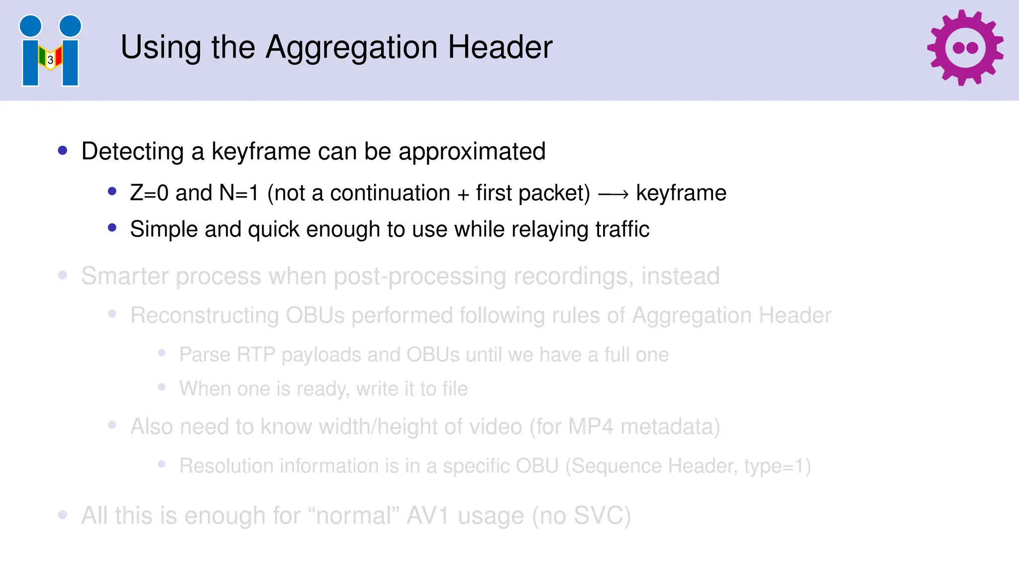 Using the Aggregation Header
• Detecting a keyframe can be approximated
• Z=0 and N=1 (not a continuation + first packet) −→ keyframe
• Simple and quick enough to use while relaying traffic
• Smarter process when post-processing recordings, instead
• Reconstructing OBUs performed following rules of Aggregation Header
• Parse RTP payloads and OBUs until we have a full one
• When one is ready, write it to file
• Also need to know width/height of video (for MP4 metadata)
• Resolution information is in a specific OBU (Sequence Header, type=1)
• All this is enough for “normal” AV1 usage (no SVC)
 