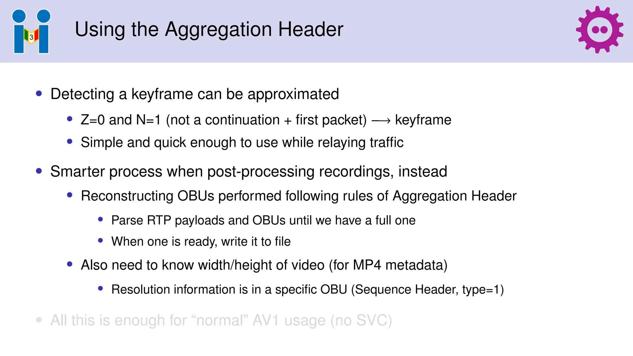 Using the Aggregation Header
• Detecting a keyframe can be approximated
• Z=0 and N=1 (not a continuation + first packet) −→ keyframe
• Simple and quick enough to use while relaying traffic
• Smarter process when post-processing recordings, instead
• Reconstructing OBUs performed following rules of Aggregation Header
• Parse RTP payloads and OBUs until we have a full one
• When one is ready, write it to file
• Also need to know width/height of video (for MP4 metadata)
• Resolution information is in a specific OBU (Sequence Header, type=1)
• All this is enough for “normal” AV1 usage (no SVC)
 