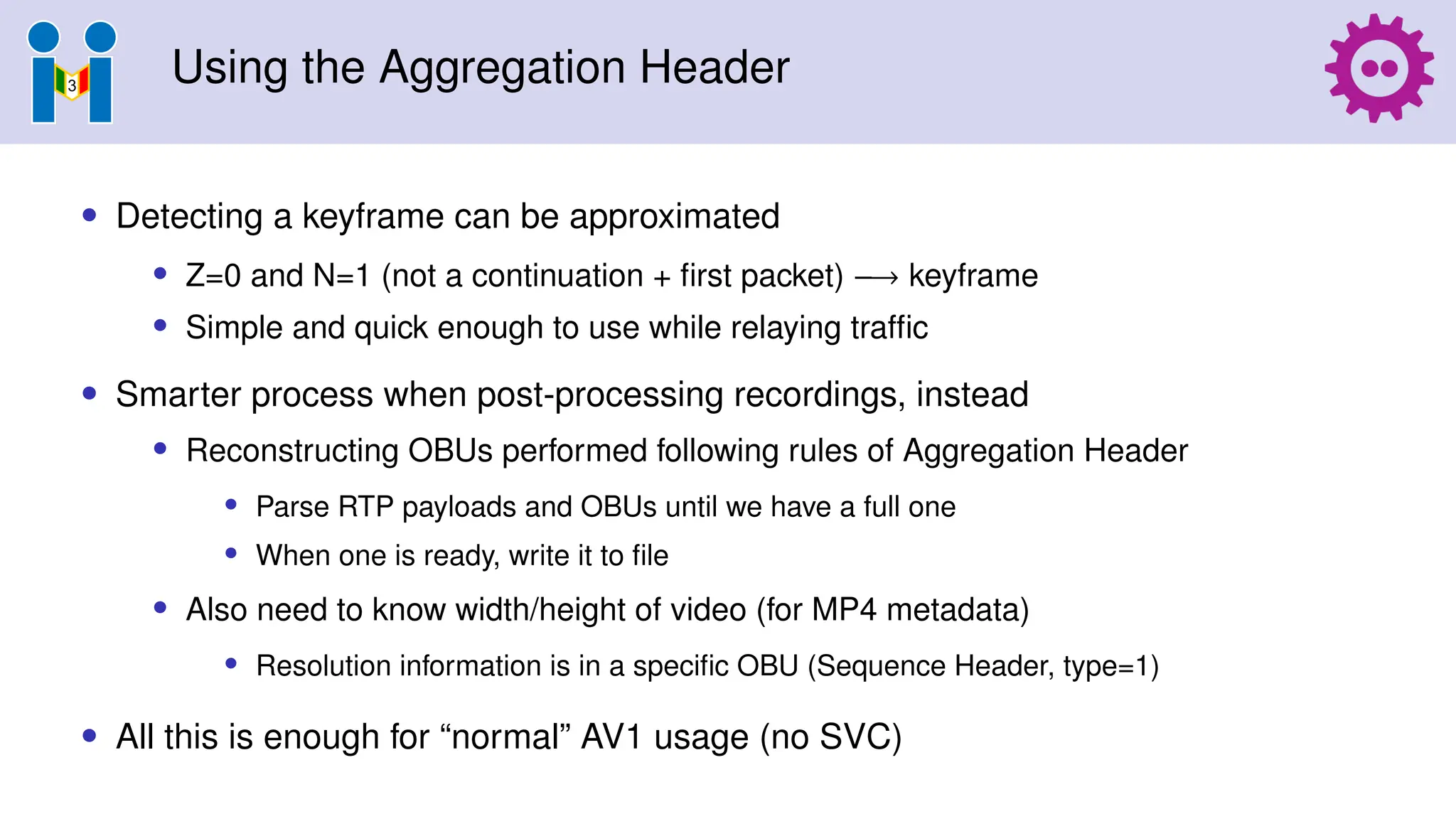 Using the Aggregation Header
• Detecting a keyframe can be approximated
• Z=0 and N=1 (not a continuation + first packet) −→ keyframe
• Simple and quick enough to use while relaying traffic
• Smarter process when post-processing recordings, instead
• Reconstructing OBUs performed following rules of Aggregation Header
• Parse RTP payloads and OBUs until we have a full one
• When one is ready, write it to file
• Also need to know width/height of video (for MP4 metadata)
• Resolution information is in a specific OBU (Sequence Header, type=1)
• All this is enough for “normal” AV1 usage (no SVC)
 