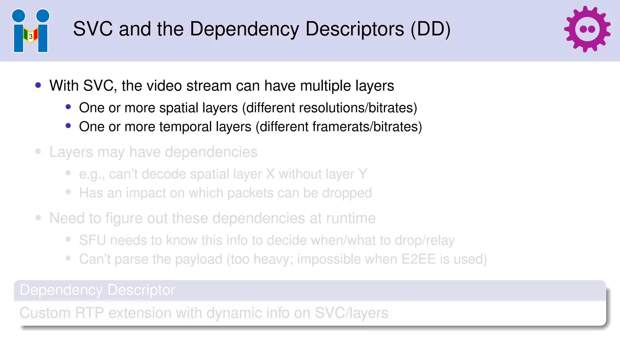 SVC and the Dependency Descriptors (DD)
• With SVC, the video stream can have multiple layers
• One or more spatial layers (different resolutions/bitrates)
• One or more temporal layers (different framerats/bitrates)
• Layers may have dependencies
• e.g., can’t decode spatial layer X without layer Y
• Has an impact on which packets can be dropped
• Need to figure out these dependencies at runtime
• SFU needs to know this info to decide when/what to drop/relay
• Can’t parse the payload (too heavy; impossible when E2EE is used)
Dependency Descriptor
Custom RTP extension with dynamic info on SVC/layers
 