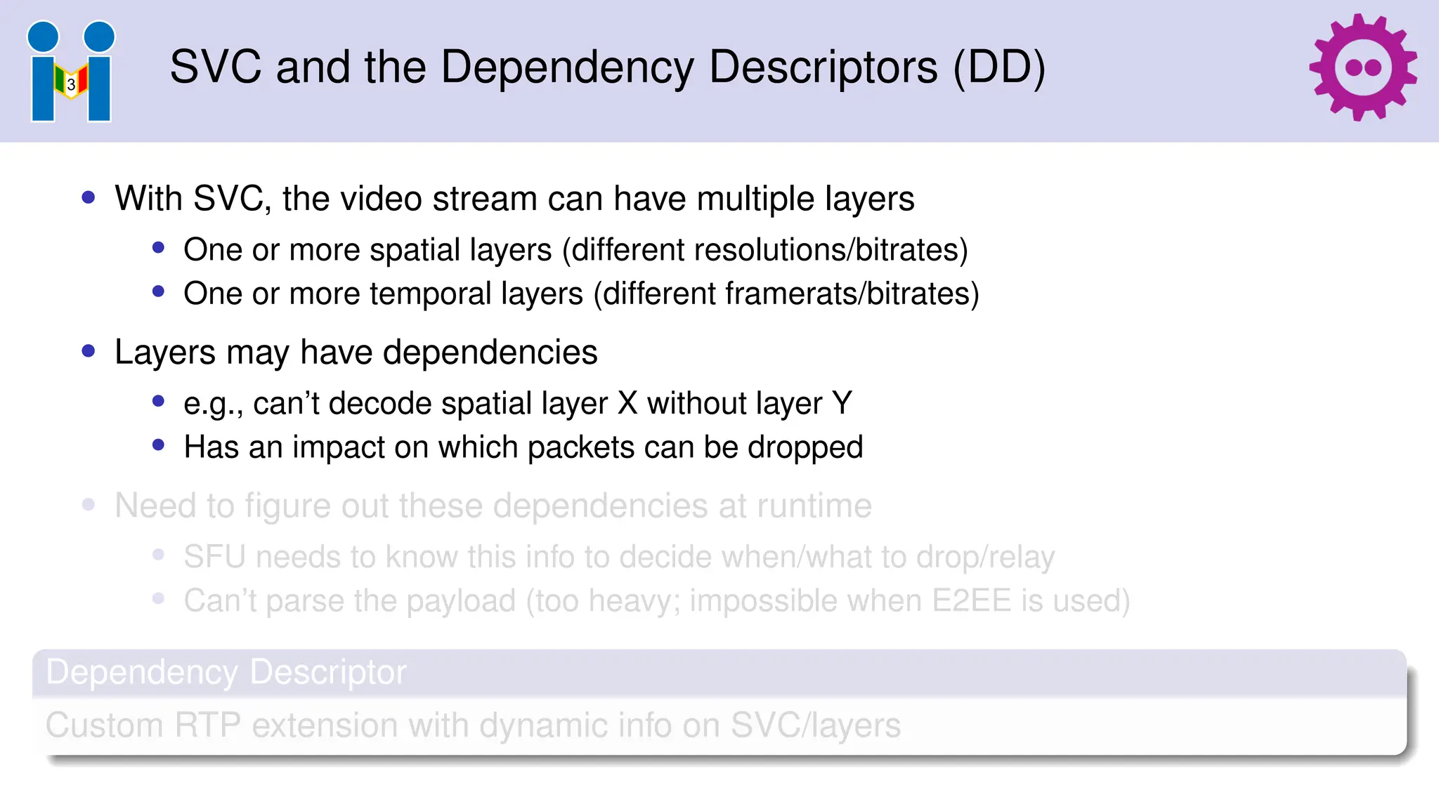 SVC and the Dependency Descriptors (DD)
• With SVC, the video stream can have multiple layers
• One or more spatial layers (different resolutions/bitrates)
• One or more temporal layers (different framerats/bitrates)
• Layers may have dependencies
• e.g., can’t decode spatial layer X without layer Y
• Has an impact on which packets can be dropped
• Need to figure out these dependencies at runtime
• SFU needs to know this info to decide when/what to drop/relay
• Can’t parse the payload (too heavy; impossible when E2EE is used)
Dependency Descriptor
Custom RTP extension with dynamic info on SVC/layers
 