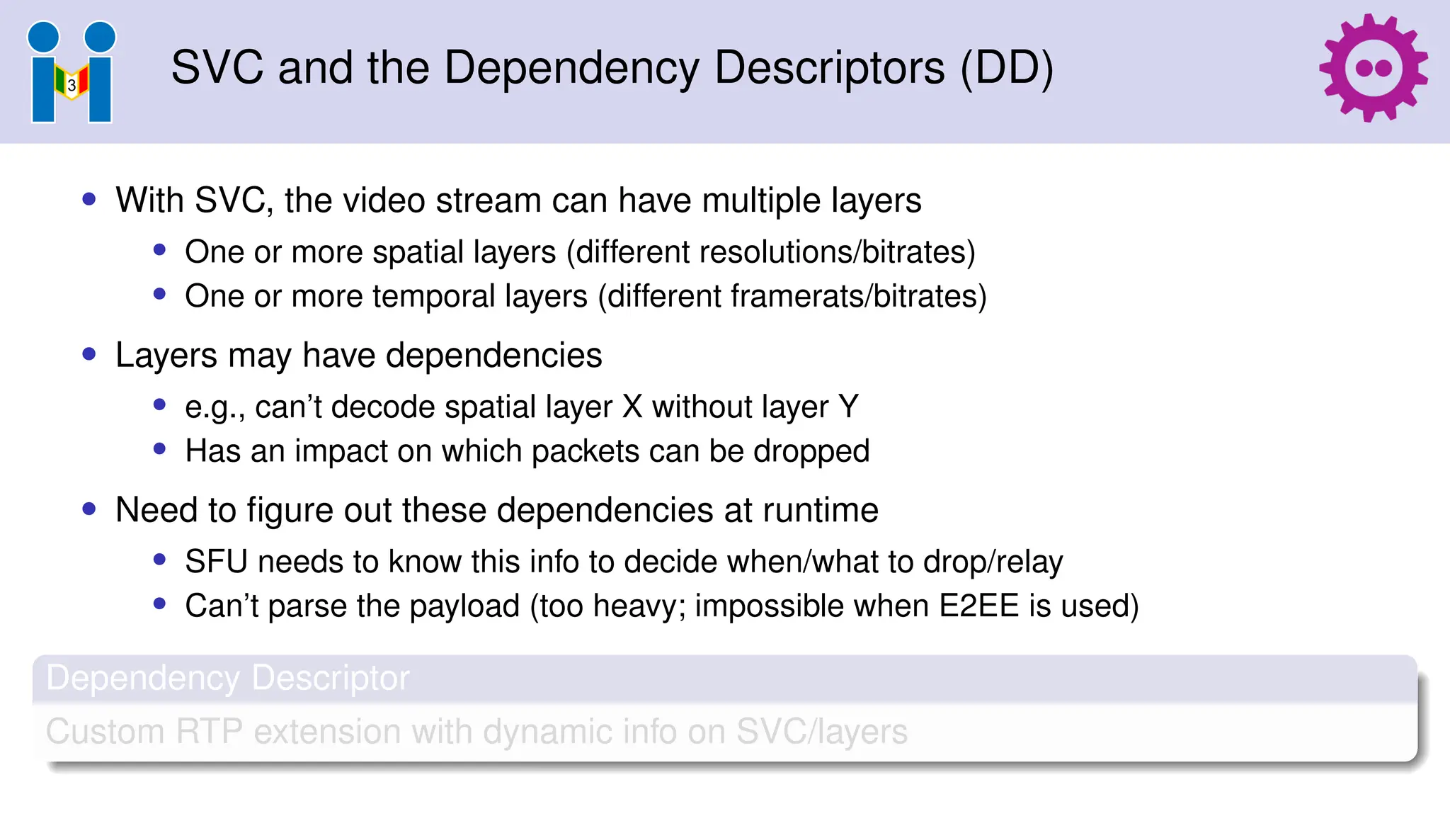 SVC and the Dependency Descriptors (DD)
• With SVC, the video stream can have multiple layers
• One or more spatial layers (different resolutions/bitrates)
• One or more temporal layers (different framerats/bitrates)
• Layers may have dependencies
• e.g., can’t decode spatial layer X without layer Y
• Has an impact on which packets can be dropped
• Need to figure out these dependencies at runtime
• SFU needs to know this info to decide when/what to drop/relay
• Can’t parse the payload (too heavy; impossible when E2EE is used)
Dependency Descriptor
Custom RTP extension with dynamic info on SVC/layers
 