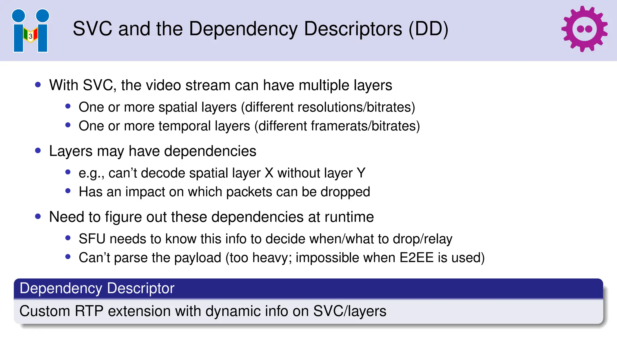 SVC and the Dependency Descriptors (DD)
• With SVC, the video stream can have multiple layers
• One or more spatial layers (different resolutions/bitrates)
• One or more temporal layers (different framerats/bitrates)
• Layers may have dependencies
• e.g., can’t decode spatial layer X without layer Y
• Has an impact on which packets can be dropped
• Need to figure out these dependencies at runtime
• SFU needs to know this info to decide when/what to drop/relay
• Can’t parse the payload (too heavy; impossible when E2EE is used)
Dependency Descriptor
Custom RTP extension with dynamic info on SVC/layers
 