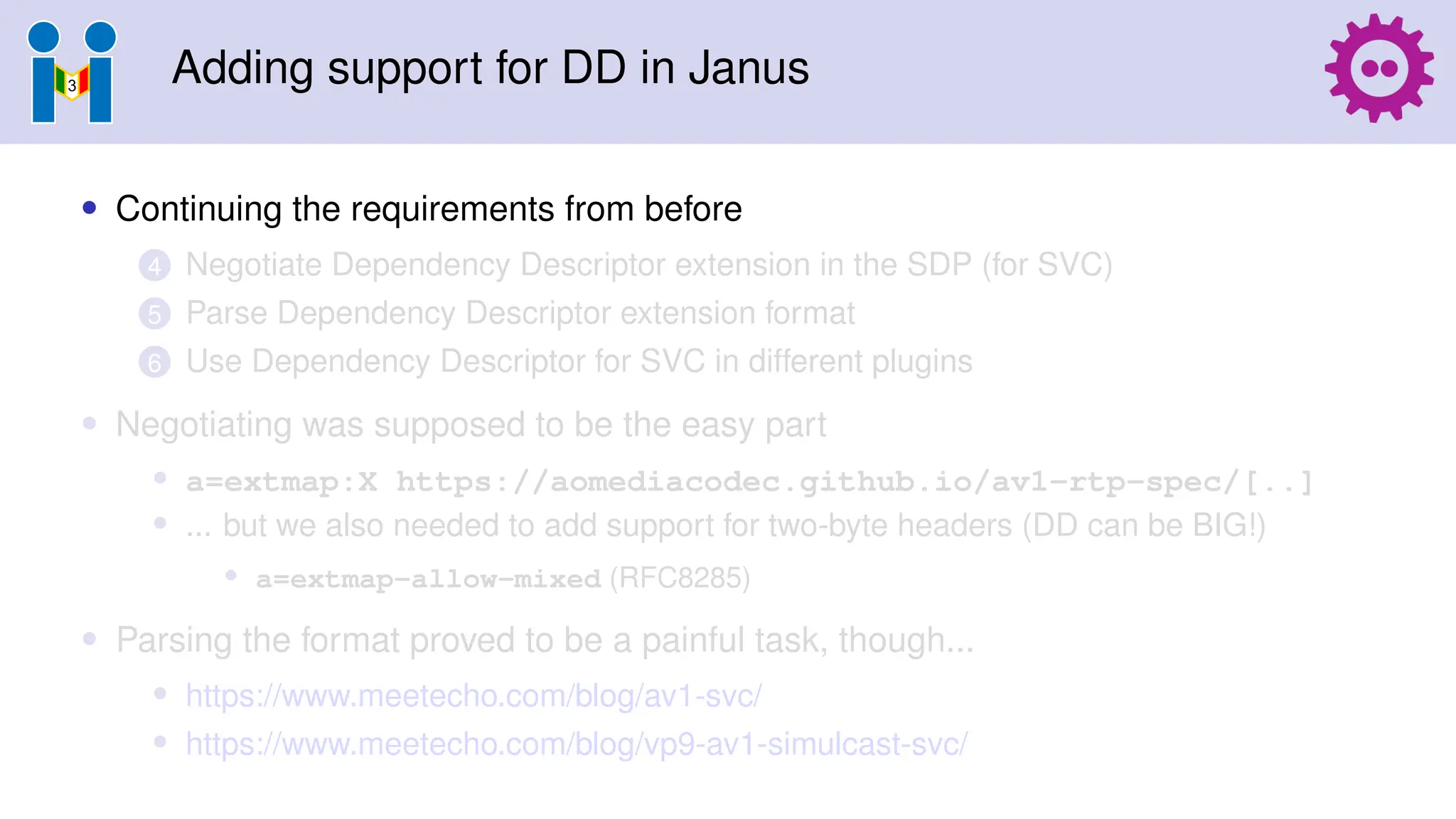 Adding support for DD in Janus
• Continuing the requirements from before
4 Negotiate Dependency Descriptor extension in the SDP (for SVC)
5 Parse Dependency Descriptor extension format
6 Use Dependency Descriptor for SVC in different plugins
• Negotiating was supposed to be the easy part
• a=extmap:X https://aomediacodec.github.io/av1-rtp-spec/[..]
• ... but we also needed to add support for two-byte headers (DD can be BIG!)
• a=extmap-allow-mixed (RFC8285)
• Parsing the format proved to be a painful task, though...
• https://www.meetecho.com/blog/av1-svc/
• https://www.meetecho.com/blog/vp9-av1-simulcast-svc/
 