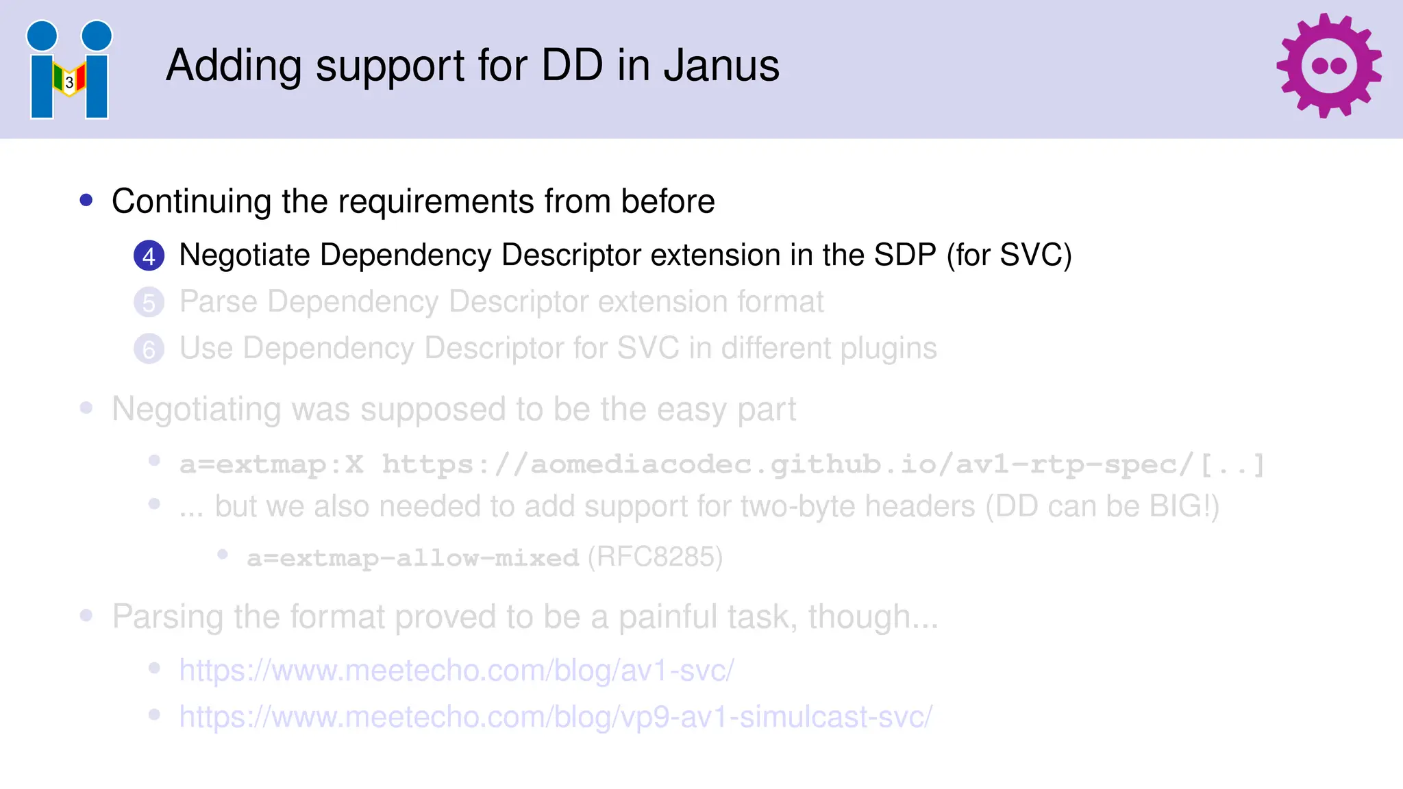 Adding support for DD in Janus
• Continuing the requirements from before
4 Negotiate Dependency Descriptor extension in the SDP (for SVC)
5 Parse Dependency Descriptor extension format
6 Use Dependency Descriptor for SVC in different plugins
• Negotiating was supposed to be the easy part
• a=extmap:X https://aomediacodec.github.io/av1-rtp-spec/[..]
• ... but we also needed to add support for two-byte headers (DD can be BIG!)
• a=extmap-allow-mixed (RFC8285)
• Parsing the format proved to be a painful task, though...
• https://www.meetecho.com/blog/av1-svc/
• https://www.meetecho.com/blog/vp9-av1-simulcast-svc/
 