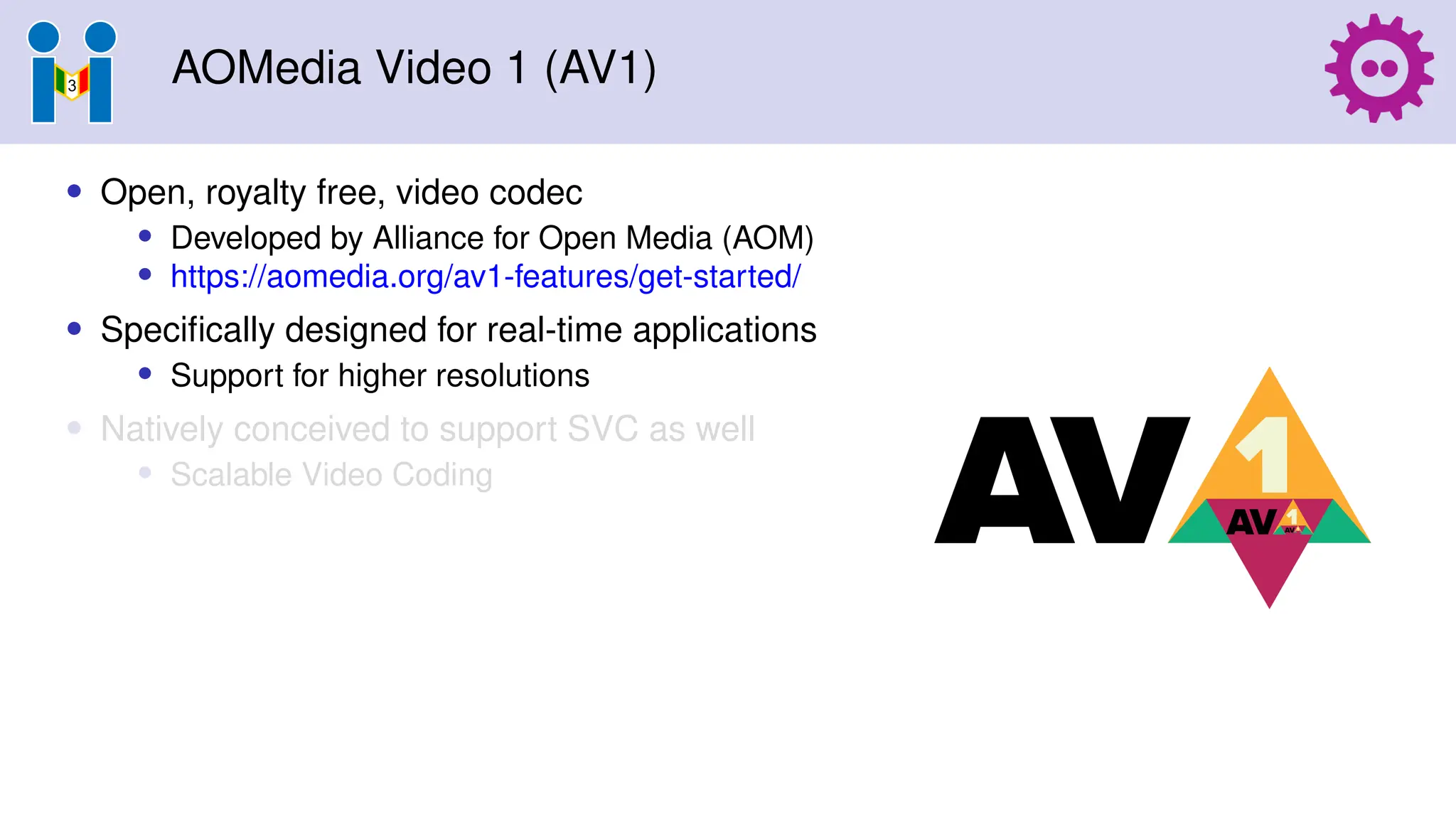 AOMedia Video 1 (AV1)
• Open, royalty free, video codec
• Developed by Alliance for Open Media (AOM)
• https://aomedia.org/av1-features/get-started/
• Specifically designed for real-time applications
• Support for higher resolutions
• Natively conceived to support SVC as well
• Scalable Video Coding
 