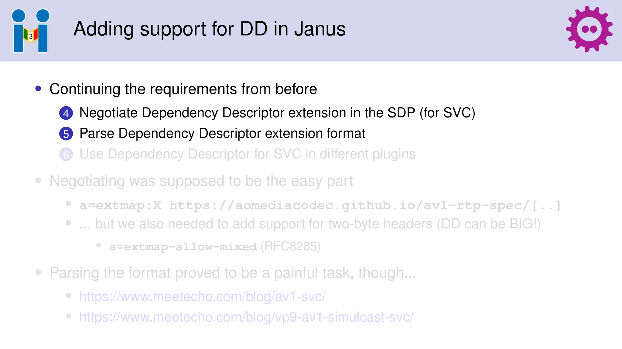 Adding support for DD in Janus
• Continuing the requirements from before
4 Negotiate Dependency Descriptor extension in the SDP (for SVC)
5 Parse Dependency Descriptor extension format
6 Use Dependency Descriptor for SVC in different plugins
• Negotiating was supposed to be the easy part
• a=extmap:X https://aomediacodec.github.io/av1-rtp-spec/[..]
• ... but we also needed to add support for two-byte headers (DD can be BIG!)
• a=extmap-allow-mixed (RFC8285)
• Parsing the format proved to be a painful task, though...
• https://www.meetecho.com/blog/av1-svc/
• https://www.meetecho.com/blog/vp9-av1-simulcast-svc/
 