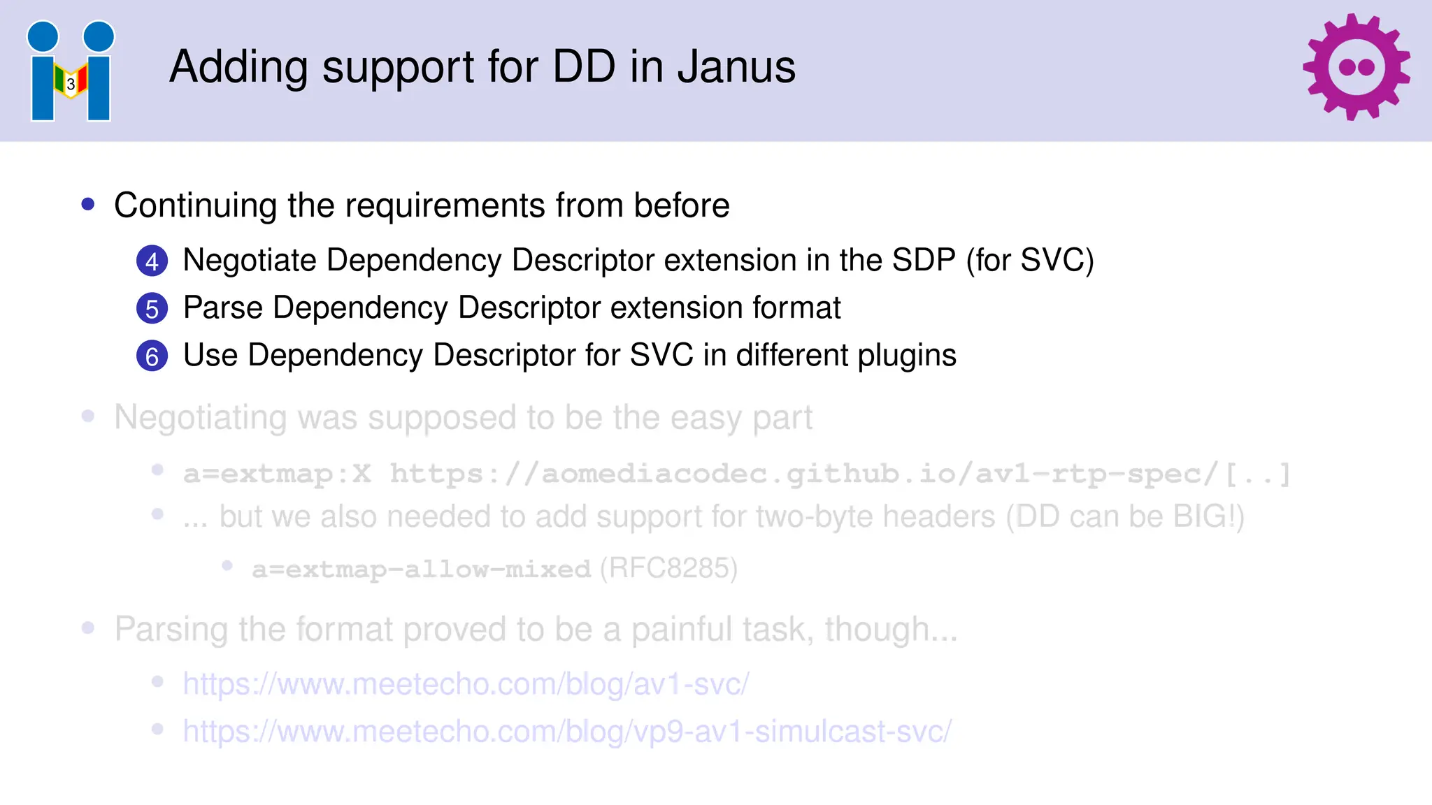 Adding support for DD in Janus
• Continuing the requirements from before
4 Negotiate Dependency Descriptor extension in the SDP (for SVC)
5 Parse Dependency Descriptor extension format
6 Use Dependency Descriptor for SVC in different plugins
• Negotiating was supposed to be the easy part
• a=extmap:X https://aomediacodec.github.io/av1-rtp-spec/[..]
• ... but we also needed to add support for two-byte headers (DD can be BIG!)
• a=extmap-allow-mixed (RFC8285)
• Parsing the format proved to be a painful task, though...
• https://www.meetecho.com/blog/av1-svc/
• https://www.meetecho.com/blog/vp9-av1-simulcast-svc/
 