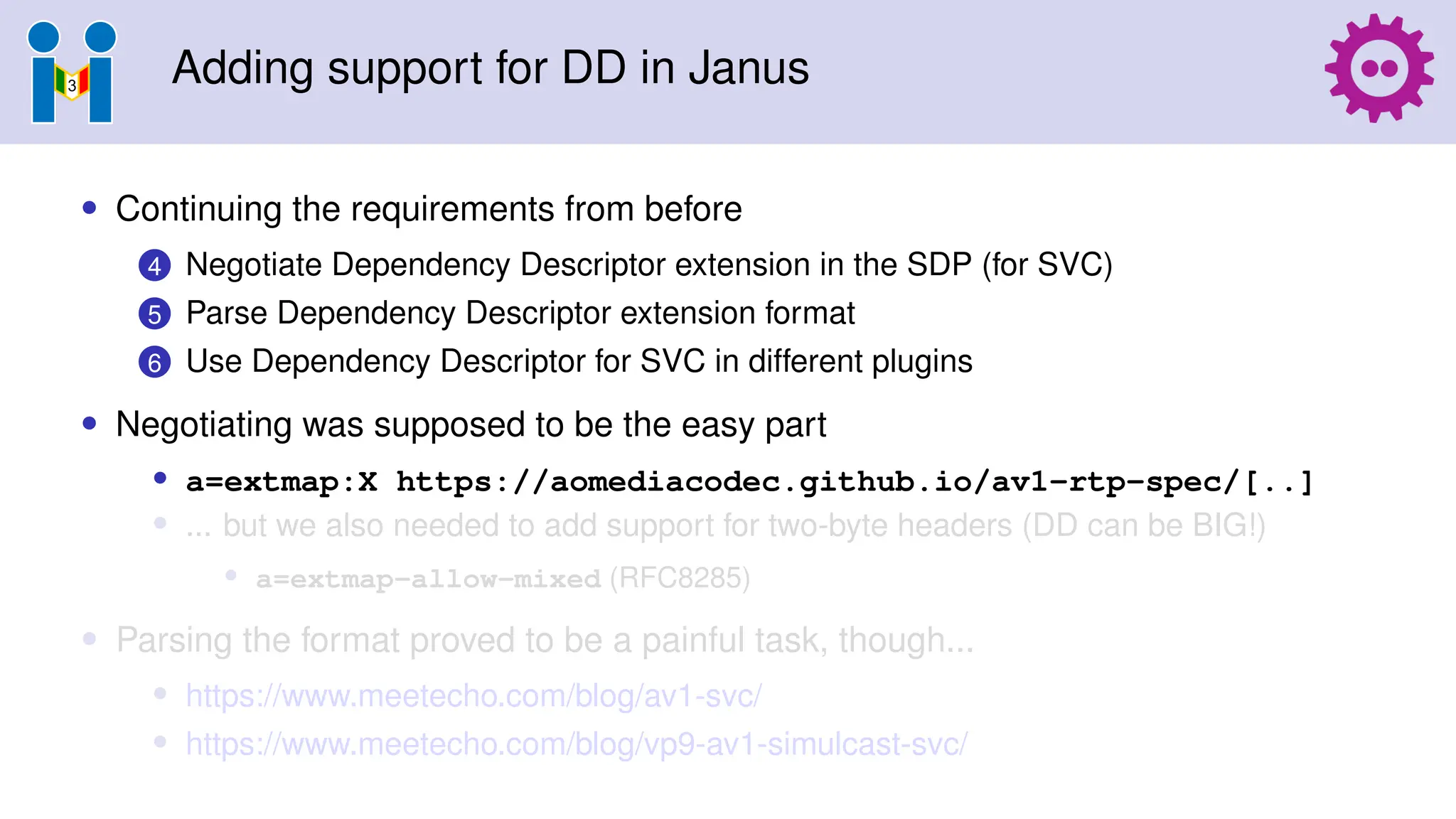 Adding support for DD in Janus
• Continuing the requirements from before
4 Negotiate Dependency Descriptor extension in the SDP (for SVC)
5 Parse Dependency Descriptor extension format
6 Use Dependency Descriptor for SVC in different plugins
• Negotiating was supposed to be the easy part
• a=extmap:X https://aomediacodec.github.io/av1-rtp-spec/[..]
• ... but we also needed to add support for two-byte headers (DD can be BIG!)
• a=extmap-allow-mixed (RFC8285)
• Parsing the format proved to be a painful task, though...
• https://www.meetecho.com/blog/av1-svc/
• https://www.meetecho.com/blog/vp9-av1-simulcast-svc/
 