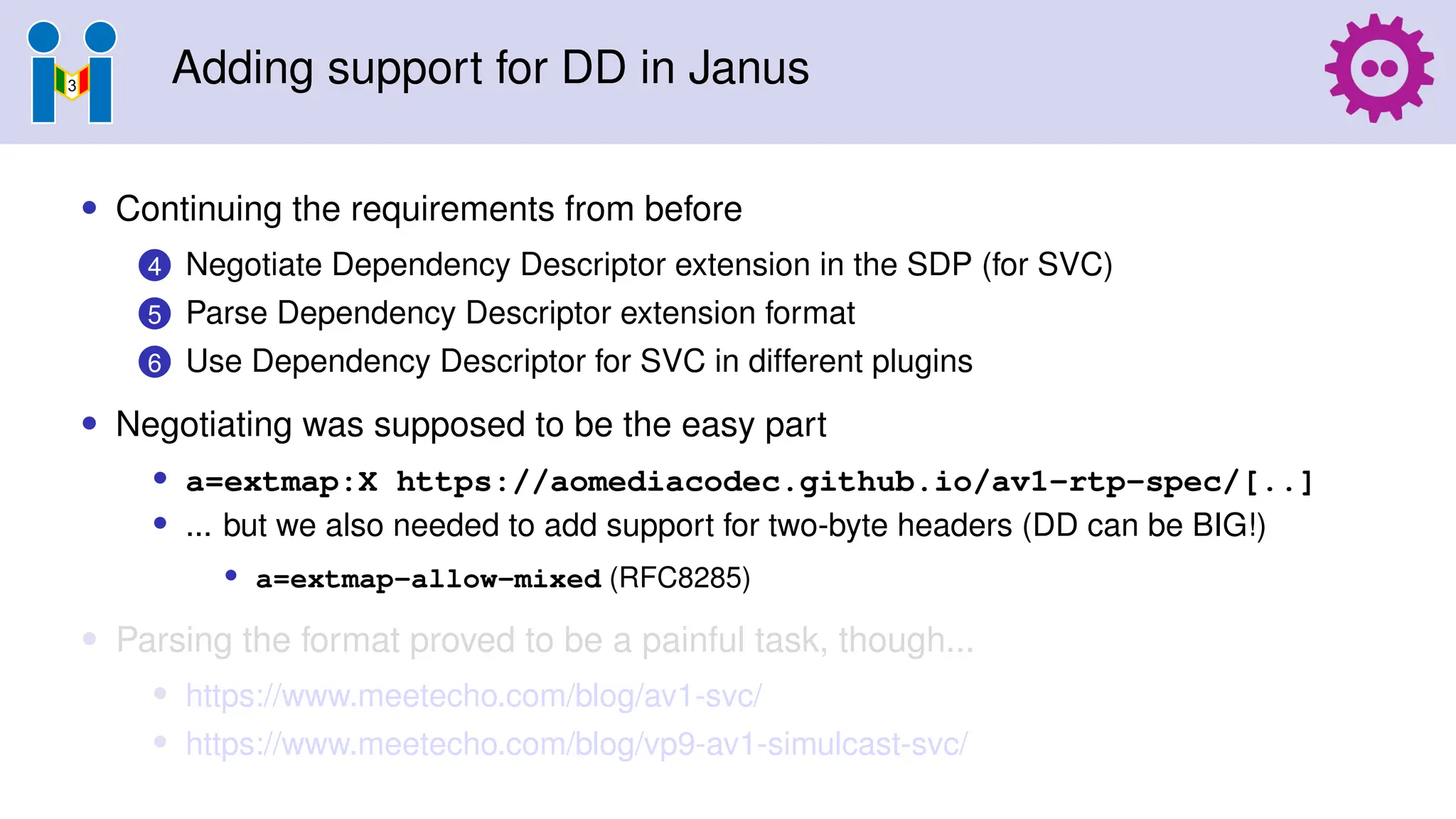 Adding support for DD in Janus
• Continuing the requirements from before
4 Negotiate Dependency Descriptor extension in the SDP (for SVC)
5 Parse Dependency Descriptor extension format
6 Use Dependency Descriptor for SVC in different plugins
• Negotiating was supposed to be the easy part
• a=extmap:X https://aomediacodec.github.io/av1-rtp-spec/[..]
• ... but we also needed to add support for two-byte headers (DD can be BIG!)
• a=extmap-allow-mixed (RFC8285)
• Parsing the format proved to be a painful task, though...
• https://www.meetecho.com/blog/av1-svc/
• https://www.meetecho.com/blog/vp9-av1-simulcast-svc/
 